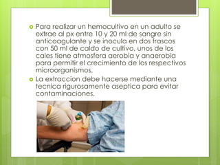  Para realizar un hemocultivo en un adulto se
extrae al px entre 10 y 20 ml de sangre sin
anticoagulante y se inocula en dos frascos
con 50 ml de caldo de cultivo, unos de los
cales tiene atmosfera aerobia y anaerobia
para permitir el crecimiento de los respectivos
microorganismos.
 La extraccion debe hacerse mediante una
tecnica rigurosamente aseptica para evitar
contaminaciones.
 