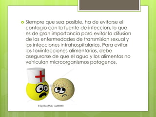  Siempre que sea posible, ha de evitarse el
contagio con la fuente de infeccion, lo que
es de gran importancia para evitar la difusion
de las enfermedades de transmision sexual y
las infecciones intrahospitalarias. Para evitar
las toxiinfecciones alimentarias, debe
asegurarse de que el agua y los alimentos no
vehiculan microorganismos patogenos.
 