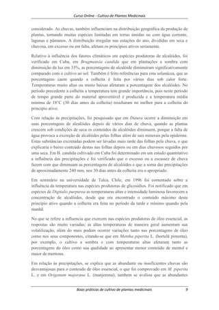 Curso Online - Cultivo de Plantas Medicinais
Boas práticas de cultivo de plantas medicinais 9
considerado. As chuvas, também influenciam na distribuição geográfica da produção de
plantas, tornando muitas espécies limitadas em terras úmidas ou com água corrente,
lagunas e pântanos. A distribuição irregular nas estações do ano, divididas em seca e
chuvosa, em excesso ou em falta, afetam os princípios ativos seriamente.
Relativo à influência dos fatores climáticos em espécies produtoras de alcalóides, foi
verificado em Cuba, em Brugmansia candida que em plantações a sombra com
diminuição da luz em 33%, as porcentagens de alcalóide diminuíram significativamente
comparado com o cultivo ao sol. Também é feito referências para esta solanácea, que as
porcentagens caem quando a colheita é feita por vários dias sob calor forte.
Temperaturas muito altas ou muito baixas afetaram a porcentagem dos alcalóides. No
período precedente a colheita a temperatura tem grande importância, pois neste período
de tempo grande parte do material aproveitável é produzida e a temperatura média
mínima de 18°C (30 dias antes da colheita) resultaram no melhor para a colheita do
principio ativo.
Com relação às precipitações, foi pesquisado que em Datura ocorre a diminuição em
suas porcentagens de alcalóides depois de vários dias de chuva, quando as plantas
crescem sob condições de seca os conteúdos de alcalóides diminuem, porque a falta de
água provoca a excreção de alcalóides pelas folhas além de sais minerais pela epiderme.
Estas substâncias excretadas podem ser lavadas mais tarde das folhas pela chuva, o que
explicaria o baixo conteúdo destas nas folhas depois ou em dias chuvosos seguidos por
uma seca. Em B. candida cultivado em Cuba foi determinado em um estudo quantitativo
a influência das precipitações e foi verificado que o excesso ou a escassez de chuva
fazem com que diminuam as porcentagens de alcalóides e que a soma das precipitações
de aproximadamente 240 mm, nos 30 dias antes da colheita era o apropriado.
Em seminário na universidade de Talca, Chile, em 1996 foi comentado sobre a
influência da temperatura nas espécies produtoras de glicosidios. Foi notificado que em
espécies de Digitalis purpurea as temperaturas altas e intensidade luminosa favorecem a
concentração de alcalóides, desde que era encontrado o conteúdo máximo deste
princípio ativo quando a colheita era feita no período da tarde e mínimo quando pela
manhã.
No que se refere a influencia que exercem nas espécies produtoras de óleo essencial, as
respostas são muito variadas; as altas temperaturas de maneira geral aumentam sua
volatilização, além do mais podem ocorrer variações tanto nas porcentagens de óleo
como nos seus componentes, citando-se que em Mentha piperita L. (hortelã pimenta),
por exemplo, o cultivo a sombra e com temperaturas altas afetaram tanto as
porcentagens do óleo como sua qualidade ao apresentar menor conteúdo de mentol e
maior de mentona.
Em relação às precipitações, se explica que as abundante ou insuficientes chuvas são
desvantajosas para o conteudo de óleo essencial, o que foi comprovado em M. piperita
L. e em Origanum majorana L. (manjerona); tambem se avaliou que as abundantes
 