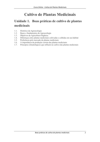 Curso Online - Cultivo de Plantas Medicinais
Boas práticas de cultivo de plantas medicinais 1
Cultivo de Plantas Medicinais
Unidade 1. Boas práticas de cultivo de plantas
medicinais
1.1. Histórico da Agroecologia
1.2. Bases e fundamentos da Agroecologia
1.3. Objetivos da Agricultura Orgânica
1.4. Diferenças entre plantas medicinais cultivadas e colhidas em seu habitat
1.5. Preferência pelo mercado de plantas medicinais
1.6. A importância da produção correta das plantas medicinais
1.7. Princípios climatológicos que influem no cultivo das plantas medicinais
 
