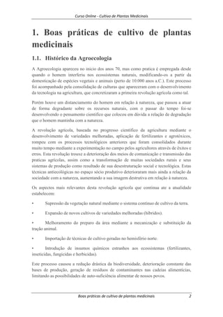 Curso Online - Cultivo de Plantas Medicinais
Boas práticas de cultivo de plantas medicinais 2
1. Boas práticas de cultivo de plantas
medicinais
1.1. Histórico da Agroecologia
A Agroecologia apareceu no inicio dos anos 70, mas como pratica é empregada desde
quando o homem interferiu nos ecossistemas naturais, modificando-os a partir da
domesticação de espécies vegetais e animais (perto de 10.000 anos a.C.). Este processo
foi acompanhado pela consolidação de culturas que apareceram com o desenvolvimento
da tecnologia na agricultura, que concretizaram a primeira revolução agrícola como tal.
Porém houve um distanciamento do homem em relação à natureza, que passou a atuar
de forma degradante sobre os recursos naturais, com o passar do tempo foi-se
desenvolvendo o pensamento cientifico que colocou em dúvida a relação de degradação
que o homem mantinha com a natureza.
A revolução agrícola, baseada no progresso científico da agricultura mediante o
desenvolvimento de variedades melhoradas, aplicação de fertilizantes e agrotóxicos,
rompeu com os processos tecnológicos anteriores que foram consolidados durante
muito tempo mediante a experimentação no campo pelos agricultores através de êxitos e
erros. Esta revolução trouxe a deterioração dos meios de comunicação e transmissão das
praticas agrícolas, assim como a transformação de muitas sociedades rurais e seus
sistemas de produção como resultado de sua desestruturação social e tecnológica. Estas
técnicas antiecológicas no espaço sócio produtivo deterioraram mais ainda a relação da
sociedade com a natureza, aumentando a sua imagem destrutiva em relação à natureza.
Os aspectos mais relevantes desta revolução agrícola que continua ate a atualidade
estabelecem:
• Supressão da vegetação natural mediante o sistema contínuo de cultivo da terra.
• Expansão de novos cultivos de variedades melhoradas (híbridos).
• Melhoramento do preparo da área mediante a mecanização e substituição da
tração animal.
• Importação de técnicas de cultivo geradas no hemisfério norte.
• Introdução de insumos químicos estranhos aos ecossistemas (fertilizantes,
inseticidas, fungicidas e herbicidas).
Este processo causou a redução drástica da biodiversidade, deterioração constante das
bases de produção, geração de resíduos de contaminantes nas cadeias alimentícias,
limitando as possibilidades de auto-suficiência alimentar de nossos povos.
 