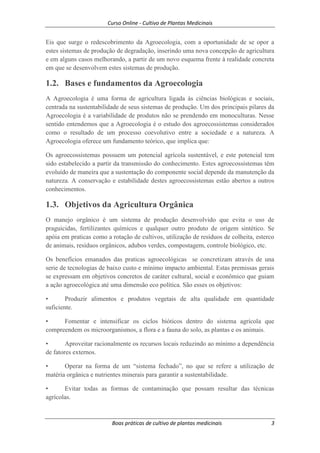 Curso Online - Cultivo de Plantas Medicinais
Boas práticas de cultivo de plantas medicinais 3
Eis que surge o redescobrimento da Agroecologia, com a oportunidade de se opor a
estes sistemas de produção de degradação, inserindo uma nova concepção de agricultura
e em alguns casos melhorando, a partir de um novo esquema frente à realidade concreta
em que se desenvolvem estes sistemas de produção.
1.2. Bases e fundamentos da Agroecologia
A Agroecologia é uma forma de agricultura ligada às ciências biológicas e sociais,
centrada na sustentabilidade de seus sistemas de produção. Um dos principais pilares da
Agroecologia é a variabilidade de produtos não se prendendo em monoculturas. Nesse
sentido entendemos que a Agroecologia é o estudo dos agroecossistemas considerados
como o resultado de um processo coevolutivo entre a sociedade e a natureza. A
Agroecologia oferece um fundamento teórico, que implica que:
Os agroecossistemas possuem um potencial agrícola sustentável, e este potencial tem
sido estabelecido a partir da transmissão do conhecimento. Estes agroecossistemas têm
evoluído de maneira que a sustentação do componente social depende da manutenção da
natureza. A conservação e estabilidade destes agroecossistemas estão abertos a outros
conhecimentos.
1.3. Objetivos da Agricultura Orgânica
O manejo orgânico é um sistema de produção desenvolvido que evita o uso de
praguicidas, fertilizantes químicos e qualquer outro produto de origem sintético. Se
apóia em praticas como a rotação de cultivos, utilização de resíduos de colheita, esterco
de animais, resíduos orgânicos, adubos verdes, compostagem, controle biológico, etc.
Os benefícios emanados das praticas agroecológicas se concretizam através de una
serie de tecnologias de baixo custo e mínimo impacto ambiental. Estas premissas gerais
se expressam em objetivos concretos de caráter cultural, social e econômico que guiam
a ação agroecológica até uma dimensão eco política. São esses os objetivos:
• Produzir alimentos e produtos vegetais de alta qualidade em quantidade
suficiente.
• Fomentar e intensificar os ciclos bióticos dentro do sistema agrícola que
compreendem os microorganismos, a flora e a fauna do solo, as plantas e os animais.
• Aproveitar racionalmente os recursos locais reduzindo ao mínimo a dependência
de fatores externos.
• Operar na forma de um “sistema fechado”, no que se refere a utilização de
matéria orgânica e nutrientes minerais para garantir a sustentabilidade.
• Evitar todas as formas de contaminação que possam resultar das técnicas
agrícolas.
 