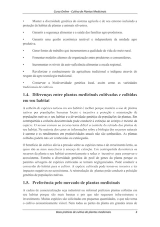 Curso Online - Cultivo de Plantas Medicinais
Boas práticas de cultivo de plantas medicinais 4
• Manter a diversidade genética do sistema agrícola e de seu entorno incluindo a
proteção de habitat de plantas e animais silvestres.
• Garantir a segurança alimentar e a saúde das famílias agro produtoras.
• Garantir uma gestão econômica rentável e independente da unidade agro
produtiva.
• Gerar fontes de trabalho que incrementem a qualidade de vida do meio rural.
• Fomentar modelos alternos de organização entre produtores e consumidores.
• Incrementar os níveis de auto-suficiência alimentar a escala regional.
• Revalorizar o conhecimento da agricultura tradicional e indígena através do
resgate da agro-tecnologia tradicional.
• Conservar a biodiversidade genética local, assim como as variedades
tradicionais de cultivos.
1.4. Diferenças entre plantas medicinais cultivadas e colhidas
em seu habitat
A colheita de espécies nativas em seu habitat é melhor porque mantém o uso de plantas
nativas por populações humanas locais e incentiva a proteção e manutenção de
populações nativas e seu habitat e a diversidade genética de populações de plantas. Em
contrapartida a colheita descontrolada pode conduzir à extinção do ecótipo e mesmo da
espécie. O acesso comum ao recurso torna difícil o controle da retirada das plantas de
seu habitat. Na maioria dos casos as informações sobre a biologia dos recursos naturais
é carente e os rendimentos em produtividades anuais não são conhecidos. As plantas
colhidas podem não ser conhecidas ou catalogadas.
O beneficio do cultivo alivia a pressão sobre as espécies raras e de crescimento lento, as
quais são as mais suscetíveis à ameaça de extinção. Em contrapartida desvaloriza os
recursos da planta e seu habitat economicamente e reduz o incentivo para conservar o
ecossistema. Estreita a diversidade genética do pool de genes da planta porque os
parentes selvagens de espécies cultivadas se tornam negligenciados. Pode conduzir a
conversão do habitat para o cultivo. A espécie cultivada pode tornar-se invasiva e ter
impactos negativos no ecossistema. A reintrodução de plantas pode conduzir a poluição
genética de populações nativas.
1.5. Preferência pelo mercado de plantas medicinais
A cadeia de comercialização seja industrial ou informal preferem plantas colhidas em
seu habitat porque são mais baratas e por que não requerem infra-estrutura e
investimento. Muitas espécies são solicitadas em pequenas quantidades, o que não torna
o cultivo economicamente viável. Nem todas as partes da planta em grandes áreas de
 
