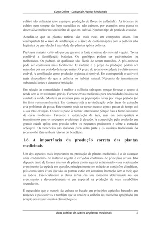 Curso Online - Cultivo de Plantas Medicinais
Boas práticas de cultivo de plantas medicinais 5
cultivo são utilizadas (por exemplo: produção de flores de calêndula). As técnicas de
cultivo nem sempre são bem sucedidas ou não existem, por exemplo: uma planta se
desenvolve melhor no seu habitat do que em cultivo. Nenhum tipo de pesticida é usado.
Acredita-se que as plantas nativas são mais ricas em compostos ativos. Em
contrapartida há o risco de adulteração e o risco de contaminações com a colheita não
higiênica ou em relação à qualidade das plantas após a colheita.
Preferem material cultivado porque garante a fonte continua do material vegetal. Torna
confiável a identificação botânica. Os genótipos podem ser padronizados ou
melhorados. Os padrões de qualidade são fáceis de serem mantidos. A pós-colheita
pode ser controlada mais facilmente. O volume e o preço da produção podem ser
mantidos por um período de tempo maior. O preço do recurso excedente é relativamente
estável. A certificação como produção orgânica é possível. Em contrapartida o cultivo é
mais dispendioso do que a colheita no habitat natural. Necessita de investimento
substancial antes e durante a produção.
Em relação às comunidades é melhor a colheita selvagem porque fornece o acesso à
renda sem o investimento prévio. Fornece ervas medicinas para necessidades básicas no
cuidado a saúde. Mantém os recursos para as populações rurais por longo período (se
for feito sustentavelmente). Em contrapartida a reivindicação pelas áreas de extração
cria problemas de posse. Este recurso pode se tornar escasso com o passar do tempo até
a sua total extinção. O cultivo pode se tornar interessante porque fixa a fonte constante
de ervas medicinas. Favorece a valorização da área, mas em contrapartida o
investimento para os pequenos produtores é elevado. A competição pela produção em
grande escala aplica uma pressão sobre os pequenos produtores e sobre a extração
selvagem. Os benefícios são alocados para outra parte e os usuários tradicionais do
recurso não têm nenhum retorno do benefício.
1.6. A importância da produção correta das plantas
medicinais
Um dos aspectos mais importantes na produção de plantas medicinais é o de alcançar
altos rendimentos de material vegetal e elevados conteúdos de princípios ativos. Isto
depende tanto de fatores internos da planta como aqueles relacionados com o adequado
crescimento da espécie em questão, principalmente em relação as condições climáticas,
pois como seres vivos que são, as plantas estão em constante interação com o meio que
as rodeia. Essencialmente o clima influi em um momento determinado no seu
crescimento e desenvolvimento e em especial na produção de seus metabólitos
secundários.
É necessário que o manejo da cultura se baseie em princípios agrícolas baseados em
rotações e policultivos e também que se realize a colheita no momento apropriado em
relação aos requerimentos climatológicos.
 