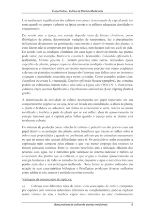 Curso Online - Cultivo de Plantas Medicinais
Boas práticas de cultivo de plantas medicinais 6
Um rendimento significativo dos cultivos com pouco investimento de capital pode dar
certo quando se cumpre o plantio na época correta e se utilizem adequadas densidades e
espaçamentos.
De acordo com a época, seu manejo depende tanto de fatores climáticos, como
fisiológicos da planta; determinadas variações de temperatura, luz e precipitações
influenciam diretamente na germinação, crescimento e desenvolvimento das plantas, e
estes fatores não se comportam por igual para todas, nem durante todo seu ciclo de vida.
De acordo com as condições climáticas em cada lugar o desenvolvimento das plantas
pode variar, por exemplo, Matricaria recutita L. (camomila), Calendula officinalis L.
(calêndula), Mentha piperita L. (hortelã pimenta) entre outras, demandam época
específica de plantio, porque requerem determinadas condições climáticas (mais baixas
temperaturas e intensidade solar), no entanto numerosas espécies tem outras exigências
e devem ser plantadas na primavera (março-abril) porque suas folhas caem no inverno e
alcançam a maturidade necessária para serem coletadas. Como exemplos podem citar:
Passiflora incarnata L. (maracujá), Zingiber officinale Roscoe (gengibre), etc. e muitas
podem ser cultivardas durante todo o ano como a Lippia alba (Mill.) N. E. Burn (erva-
cidreira), Piper auritum Kunth (anís), Plecthranthus amboinicus (Lour.) Spreng (hortelã
gorda).
A determinação da densidade de cultivo desempenha um papel importante em seu
comportamento vegetativo, ou seja, deve ser levada em consideração, a altura da planta;
a planta é herbácea ou arbustiva; sua forma de crescimento é ereta, rasteira ou muito
ramificada e também a parte da planta que se vai colher; alem do aproveitamento da
energia luminosa que é captada pelas folhas quando o espaço entre as plantas está
totalmente coberto.
Os sistemas de produção como: rotação de culturas e policultivos são práticas com um
papel decisivo na produção das plantas pelos benefícios que trazem ao influir sobre o
solo e suas propriedades e quando se combinam cultivos que se estimulem mutuamente
ou que ao menos não causem dificuldades entre si. Os policultivos estão associados a
exploração mais completa pelas plantas o que traz menor emprego dos recursos se
fossem plantadas sozinhas. Entre os maiores benefícios está a utilização eficiente dos
recursos solo, água, luz e nutrientes pela variedade do sistema radicular e hábitos de
crescimento das plantas que se cultivam, o que origina o máximo aproveitamento da
energia luminosa e de todas as camadas do solo, enquanto a água e nutrientes tem suas
perdas reduzidas e sua reciclagem melhorada. Desta forma as plantas cultivadas em
relação às suas características biológicas e fisiológicas produzem diversas melhorias
como adubar o solo, manter a umidade ou evitar a erosão.
Vantagens da consorciação de espécies:
a) Cultivos com diferentes tipos de raízes, com associações de cultivo compostos
por espécies com sistemas radiculares diferentes ou complementares, pode-se explorar
maior volume do solo e também captar mais nutrientes ao estar continuamente
 