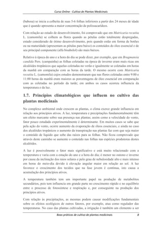 Curso Online - Cultivo de Plantas Medicinais
Boas práticas de cultivo de plantas medicinais 8
(babosa) se inicia a colheita de suas 5-6 folhas inferiores a partir dos 24 meses de idade
que é quando apresenta a maior concentração de polissacarídeos.
Com relação ao estado de desenvolvimento, foi comprovado que em Matricaria recutita
L. (camomila) se colhem as flores quando as pétalas estão totalmente despregadas,
estado considerado de ótimo desenvolvimento, pois quando estão em forma de botões
ou na maturidade (apresentam as pétalas para baixo) os conteúdos do óleo essencial e de
seu principal componente (alfa bisabolol) são mais baixos.
Relativo à época do ano e a hora do dia se pode dizer, por exemplo, que em Brugmansia
candida Pers. (campainha) as folhas coletadas na época de inverno eram mais ricas em
alcalóides tropânicos que aquelas coletadas no verão e igualmente se coletadas em horas
da manhã em comparação com as horas da tarde. O mesmo ocorre com Matricaria
recutita L. (camomila) cujos estudos demonstraram que nas flores coletadas entre 9:00 e
11:00 horas da manhã eram maiores as porcentagens de óleo essencial em comparação
com as coletadas no período da tarde; em ambos os casos ocorreu influencia da
temperatura e da luz.
1.7. Princípios climatológicos que influem no cultivo das
plantas medicinais
No complexo ambiental onde crescem as plantas, o clima exerce grande influencia em
relação aos princípios ativos. A luz, temperatura e precipitações fundamentalmente têm
um efeito marcante sobre sua presença nas plantas; assim como a velocidade do vento,
fator pouco estudado experimentalmente é determinante. Em muitos casos se sabe que
pela ação do vento, ocorre aumento da evaporação de óleos essenciais, e ainda no caso
dos alcalóides tropânicos o aumento da transpiração nas plantas faz com que seja maior
o conteúdo de líquido que sobe das raízes para as folhas. Não ficou comprovado que
através deste caminho se aumente o conteúdo nas folhas nas espécies produtoras destes
alcalóides.
A luz é possivelmente o fator mais significativo e está muito relacionado com a
temperatura e varia com a estação do ano e a hora do dia; é menor no outono e inverno
por causa da inclinação dos raios solares e pelo grau de nebulosidade alto e mais intenso
em horas do meio-dia devido à elevação angular maior em relação ao sol. A luz
favorece o crescimento dos tecidos que na fase jovem é contínua, isto causa a
acumulação dos princípios ativos.
A temperatura também tem um importante papel na produção de metabolitos
secundários, pois tem influencia em grande parte no crescimento rápido e no equilíbrio
entre o processo de fotossíntese e respiração e, por conseguinte na produção dos
princípios ativos.
Com relação às precipitações, as mesmas podem causar modificações fundamentais
sobre os efeitos ecológicos de outros fatores, por exemplo, atua como regulador das
temperaturas. No caso das plantas cultivadas, a irrigação é também um elemento a ser
 