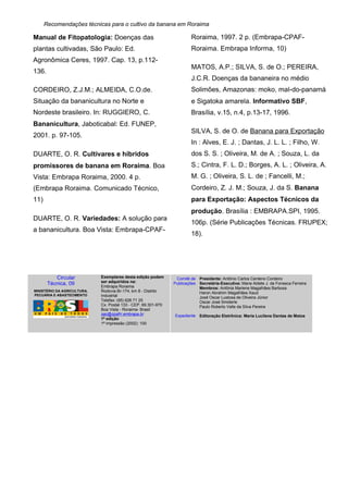 Recomendações técnicas para o cultivo da banana em Roraima
Manual de Fitopatologia: Doenças das
plantas cultivadas, São Paulo: Ed.
Agronômica Ceres, 1997. Cap. 13, p.112-
136.
CORDEIRO, Z.J.M.; ALMEIDA, C.O.de.
Situação da bananicultura no Norte e
Nordeste brasileiro. In: RUGGIERO, C.
Bananicultura, Jaboticabal: Ed. FUNEP,
2001. p. 97-105.
DUARTE, O. R. Cultivares e híbridos
promissores de banana em Roraima. Boa
Vista: Embrapa Roraima, 2000. 4 p.
(Embrapa Roraima. Comunicado Técnico,
11)
DUARTE, O. R. Variedades: A solução para
a bananicultura. Boa Vista: Embrapa-CPAF-
Roraima, 1997. 2 p. (Embrapa-CPAF-
Roraima. Embrapa Informa, 10)
MATOS, A.P.; SILVA, S. de O.; PEREIRA,
J.C.R. Doenças da bananeira no médio
Solimões, Amazonas: moko, mal-do-panamá
e Sigatoka amarela. Informativo SBF,
Brasília, v.15, n.4, p.13-17, 1996.
SILVA, S. de O. de Banana para Exportação
In : Alves, E. J. ; Dantas, J. L. L. ; Filho, W.
dos S. S. ; Oliveira, M. de A. ; Souza, L. da
S.; Cintra, F. L. D.; Borges, A. L. ; Oliveira, A.
M. G. ; Oliveira, S. L. de ; Fancelli, M.;
Cordeiro, Z. J. M.; Souza, J. da S. Banana
para Exportação: Aspectos Técnicos da
produção. Brasília : EMBRAPA.SPI, 1995.
106p. (Série Publicações Técnicas. FRUPEX;
18).
Circular
Técnica, 09
MINISTÉRIO DA AGRICULTURA,
PECUÁRIA E ABASTECIMENTO
Exemplares desta edição podem
ser adquiridos na:
Embrapa Roraima
Rodovia Br-174, km 8 - Distrito
Industrial
Telefax: (95) 626 71 25
Cx. Postal 133 - CEP. 69.301-970
Boa Vista - Roraima- Brasil
sac@cpafrr.embrapa.br
1ª edição
1ª impressão (2002): 100
Comitê de
Publicações
Expediente
Presidente: Antônio Carlos Centeno Cordeiro
Secretária-Executiva: Maria Aldete J. da Fonseca Ferreira
Membros: Antônia Marlene Magalhães Barbosa
Haron Abrahim Magalhães Xaud
José Oscar Lustosa de Oliveira Júnior
Oscar José Smiderle
Paulo Roberto Valle da Silva Pereira
Editoração Eletrônica: Maria Lucilene Dantas de Matos
 