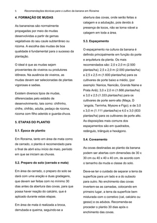 Recomendações técnicas para o cultivo da banana em Roraima
4. FORMAÇÃO DE MUDAS
As bananeiras são normalmente
propagadas por meio de mudas
desenvolvidas a partir de gemas
vegetativas do seu caule subterrâneo ou
rizoma. A escolha das mudas de boa
qualidade é fundamental para o sucesso da
plantação.
O ideal é que as mudas sejam
provenientes de viveiros ou produtores
idôneos. Na ausência de viveiros, as
mudas devem ser selecionadas de plantas
vigorosas e sadias.
Existem diversos tipos de mudas,
diferenciadas pelo estádio de
desenvolvimento, tais como: chifrinho,
chifre, chifrão, adulta, pedaço de rizoma,
rizoma com filho aderido e guarda-chuva.
5. ETAPAS DO PLANTIO
5.1. Época de plantio
Em Roraima, tanto em área de mata como
de cerrado, o plantio é recomendado para
o final de abril e/ou início de maio, período
em que se iniciam as chuvas.
5.2. Preparo do solo (cerrado e mata)
Em área de cerrado, o preparo do solo se
dará com uma aração e duas gradagens,
que devem ser feitas com no mínimo 30
dias antes da abertura das covas, para que
possa haver reação do calcário, que é
aplicado durante estas etapas.
Em área de mata é realizada a broca,
derrubada e queima, seguindo-se a
abertura das covas, onde serão feitas a
calagem e a adubação, pois devido à
presença de tocos, não se torna viável a
calagem em toda a área.
5.3. Espaçamento
O espaçamento na cultura da banana é
definido principalmente em função do porte
e arquitetura da planta. Os mais
recomendados são: 2,0 x 2,0 m (2.500
plantas/ha); 2,5 x 2,0 m (2.000 plantas/ha)
e 2,5 x 2,5 m (1.600 plantas/ha) para os
cultivares de porte baixo a médio, (por
exemplo: Nanica, Nanicão, Grande Naine e
Prata Anã); 3,0 x 2,0 m (1.666 plantas/ha)
e 3,0 x 2,5 (1.333 plantas/ha) para os
cultivares de porte semi-alto (Maça, D
´angola, Terrinha, Mysore e Figo); e de 3,0
x 3,0 m (1.111 plantas/ha) e 4,0 x 3,0 (833
plantas/ha) para os cultivares de porte alto.
As disposições mais comuns dos
espaçamentos são em quadrados,
retângulo, triângulo e hexágono.
5.4. Coveamento
As covas destinadas ao plantio da banana
podem ser abertas com dimensões de 30 x
30 cm ou 40 x 40 x 40 cm, de acordo com
o tamanho da muda e classe do solo.
Deve-se ter o cuidado de separar a terra da
superfície para um lado e a do subsolo
para outro. No enchimento das covas
invertem-se as camadas, colocando em
primeiro lugar, a terra da superfície bem
misturada com o corretivo (cal, calcário ou
gesso) e os adubos. Recomenda-se
proceder o plantio 30 dias após o
enchimento das covas.
5
 