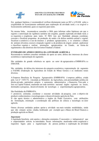 ASSUNTO: CULTIVO DE COGUMELO
DATA DE ATUALIZAÇÃO: 31/08/2006
11
Em qualquer hipótese, é recomendável verificar diretamente junto ao IEF e à FEAM sobre a
exigibilidade do licenciamento ambiental para exploração da atividade rural; e se exigível o
licenciamento ambiental, quais os requisitos para tanto.
Na mesma linha, recomenda-se consultar o IMA para informar sobre hipóteses em que o
registro e autorização da vigilância sanitária são exigidos, quando explorada atividade rural, e
os requisitos e exigências para tanto. O IMA tem por finalidade planejar, coordenar,
executar e fiscalizar programas de produção, de saúde e de defesa sanitária animal e vegetal;
fiscalizar o comércio e o uso de insumos e produtos agropecuários, e os criatórios e abates
de animais silvestres; exercer a inspeção vegetal e a de produtos de origem animal; padronizar
e classificar vegetais e realizar promoções agropecuárias no Estado, na forma do
regulamento e das diretrizes dos Governos Estadual e Federal.
ENTIDADES DE APOIO E DEFESA DA ATIVIDADE AGRÍCOLA
Recomenda-se também consultar entidades de apoio ao setor, defesa dos interesses da classe
econômica e representação do segmento.
São entidades de grande referência no apoio ao setor de agropecuária a EMBRAPA e a
EMATER.
São entidades de defesa dos interesses da categoria econômica e representação do segmento
a FAEMG (Federação da Agricultura do Estado de Minas Gerais) e os sindicatos rurais
diversos.
A Empresa Brasileira de Pesquisa Agropecuária (EMBRAPA) é empresa pública, criada
pela Lei nº 5.851/72, vinculada ao Ministério da Agricultura, com personalidade jurídica de
direito privado, patrimônio próprio e autonomia administrativa e financeira. Tem sede e
foro na Capital Federal, mantendo em todo território nacional órgãos regionais ou locais,
destinados a pesquisas, desenvolvimento de tecnologia e experimentações agropecuárias.
São finalidades da EMBRAPA:
I - promover, estimular, coordenar e executar atividades de pesquisa, com o objetivo de
produzir conhecimentos e tecnologia para o desenvolvimento agrícola do Pais;
II - dar apoio técnico e administrativo a órgãos do Poder Executivo, com atribuições
de formulação, orientação e coordenação das políticas de ciência e tecnologia no setor
agrícola.
Outras diversas entidades podem apoiar a atividade nas mais variadas modalidades, ainda
que não estejam acima citadas, lembrando por exemplo que o Banco do Brasil financia a
produção agrícola no Brasil.
Importante
A legislação brasileira está sujeita a alterações constantes. É necessário e indispensável que
o empreendedor solicite às autoridades fiscais informações atualizadas sobre exigências e
requisitos legais para a regularização da pessoa jurídica e exploração da atividade
 