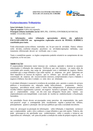 ASSUNTO: CULTIVO DE COGUMELO
DATA DE ATUALIZAÇÃO: 31/08/2006
13
Esclarecimentos Tributários
Setor/Atividade: Produtor rural.
Tipo de negócio: Cultivo de cogumelo.
Principais tributos instituídos em lei: IRPJ, PIS, COFINS, CONTRIBUIÇAO SOCIAL
SOBRE O LUCRO, ICMS.
As informações sobre tributação apresentadas abaixo são aplicáveis
EXCLUSIVAMENTE aos agronegócios explorados através de PESSOA JURÍDICA
constituída para tanto.
Estão relacionados acima tributos instituídos em lei por setor de atividade. Outros tributos
serão devidos, conforme situações peculiares ou atividades/operações definidas, cujo
tratamento diferenciado deverá ser verificado caso a caso.
Tanto o contabilista quanto os órgãos competentes poderão orientá-lo no cumprimento de tais
exigências, se for seu caso.
TRIBUTAÇÃO
O empreendedor demonstra maior interesse em conhecer, aprender e dominar os assuntos
relacionados à tributação das empresas. Verifica-se que este interesse vai muito além da
curiosidade pelo assunto, mas surge da preocupação com a viabilidade do negócio. Muitos
acreditam que a carga tributária a que estão sujeitas as empresas em geral representa um
fator impeditivo ao sucesso do negócio; que os tributos que deverão recolher após a
constituição da empresa são excessivamente onerosos, comprometendo o lucro e fadando o
negócio à falência. Isso não é verdade e o mito deve ser eliminado.
A atividade tributante é essencial à existência da sociedade, pois permite o custeio de serviços
públicos e investimentos em educação, saúde, infra-estrutura, saneamento básico,
segurança, previdência social, saúde e outros bens indispensáveis. É plenamente possível
recolher tributos regularmente e possuir um negócio lucrativo e próspero. Aliás, é necessário
que o empreendedor esteja em dia com suas obrigações fiscais para manter seu
empreendimento com tranqüilidade e sem medo de receber no estabelecimento a fiscalização
fazendária.
As autoridades fiscais devem ser enxergadas como parceiras do empreendedor, das quais
será possível exigir a contrapartida pelo recolhimento regular e pontual dos tributos,
principalmente quanto à prestação dos serviços públicos que toda a sociedade tem direito.
Antes de prosseguir na prestação de informações sobre tributação, é importante esclarecer
que o empreendedor pode e deve conhecer a carga tributária a que está sujeito. Todavia, não
pode preocupar-se em aprofundar seus conhecimentos sobre o assunto e tornar-se um
especialista em tributação, sob pena de perder a condição de cuidar do próprio negócio, não se
 