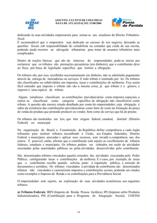 ASSUNTO: CULTIVO DE COGUMELO
DATA DE ATUALIZAÇÃO: 31/08/2006
14
dedicando às suas atividades empresariais para tornar-se um estudioso do Direito Tributário-
fiscal.
É recomendável que o empresário seja dedicado ao sucesso de seu negócio, deixando as
questões fiscais sob responsabilidade do contabilista ou contador que cuida de sua escrita,
podendo ainda recorrer ao advogado tributarista para tratar de assuntos tributários mais
complicados.
Dentro de noções básicas que são do interesse do empreendedor, pode-se iniciar por
esclarecer que os tributos são prestações pecuniárias (em dinheiro), que o contribuinte deve
ao fisco, por força de legislação específica que institui a obrigação.
Os tributos são, por isso, recolhidos necessariamente em dinheiro, não se admitindo pagamento
através da entrega de mercadorias ou serviços. E todo tributo é instituído por lei. Os tributos
são classificados ou subdivididos em impostos, taxas e contribuições de melhorias. Fica assim
fácil entender que imposto e tributo não são a mesma coisa, já que tributo é o gênero, e
imposto é uma espécie de tributo.
Alguns estudiosos classificam as contribuições previdenciárias como impostos especiais, e
outros as classificam como categoria específica de obrigação não classificável como
tributo. A questão não merece estudo detalhado por conta do empreendedor, cuja obrigação é
saber da existência das contribuições previdenciárias como fator de custo na formação do preço
de venda do produto que pretende produzir ou vender, bem como do serviço que há de prestar.
Os tributos são instituídos em leis, que têm origem federal, estadual, distrital (Distrito
Federal) ou municipal.
Na organização do Brasil, a Constituição da República define competência a cada órgão
tributante para instituir tributos, incumbindo à União, aos Estados federados, Distrito
Federal e municípios arrecadar e aplicar seus recursos, sem invadir a competência uns dos
outros. É possível, então, afirmar que o contribuinte está sujeito ao recolhimento de tributos
federais, estaduais e municipais. Os tributos podem ser cobrados em razão de atividades
executadas pelas autoridades públicas ou pelas atividades desenvolvidas pelo contribuinte.
São denominados tributos vinculados aqueles oriundos das atividades executadas pelo Poder
Público, configurando taxas e contribuições de melhoria. É o caso, por exemplo, de taxas
que o contribuinte recolhe quando solicita, junto à repartição pública, a emissão de
documentos e certidões. Os tributos vinculados à atividade do contribuinte são denominados
tributos não vinculados e caracterizam impostos e contribuições sociais, podendo ser citados
como exemplos o Imposto de Renda e as contribuições para a Previdência Social.
O empreendedor está sujeito, na exploração de suas atividades econômicas, aos seguintes
tributos:
a) Tributos Federais: IRPJ (Imposto de Renda Pessoa Jurídica), IPI (Imposto sobre Produtos
Industrializados), PIS (Contribuição para o Programa de Integração Social), COFINS
 