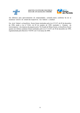 ASSUNTO: CULTIVO DE COGUMELO
DATA DE ATUALIZAÇÃO: 31/08/2006
16
são idênticas para aproveitamento do empreendedor, variando outras conforme há de se
esclarecer através do estudo das respectivas leis federal e estadual.
Em nível federal os benefícios fiscais foram instituídos pela Lei nº 9.317, de 05 de dezembro
de 1996, tendo a Lei nº 9.841, de 05 de outubro de 1999, instituído o Estatuto da
microempresa e da empresa de pequeno porte. No Estado de Minas Gerais, os benefícios fiscais
quanto aos tributos estaduais foram instituídos pela Lei nº 13.437, de 30 de dezembro de 1999,
regulamentada pelo Decreto nº 40.987, de 31 de março de 2000.
 