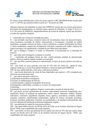 ASSUNTO: CULTIVO DE COGUMELO
DATA DE ATUALIZAÇÃO: 31/08/2006
19
Os valores acima definidos para a faixa de receita superior a R$1.200.000,00 foram fixados pela
Lei nº 11.307/06, que produziu efeitos a partir de 1º de janeiro de 2006.
Algumas empresas são impedidas de optar pelo SIMPLES, mesmo que sua receita esteja dentro
dos limites de enquadramento no referido regime especial de tributação. O artigo 9º da Lei nº
9.317/96 exclui do SIMPLES, independentemente da receita da empresa, aquela que encontra-
se numa das seguintes situações:
I - constituída sob a forma de sociedade por ações;
II - cuja atividade seja banco comercial, banco de investimentos, banco de desenvolvimento,
caixa econômica, sociedade de crédito, financiamento e investimento, sociedade de crédito
imobiliário, sociedade corretora de títulos, valores mobiliários e câmbio, distribuidora de títulos
e valores imobiliários, empresa de arrendamento mercantil, cooperativa de crédito, empresas de
seguros privados e de capitalização e entidade de previdência privada aberta;
III - que se dedique à compra e à venda, ao loteamento, à incorporação ou à construção de
imóveis;
IV - que tenha sócio estrangeiro, residente no exterior;
V - constituída sob qualquer forma, de cujo capital participe entidade da administração
pública, direta ou indireta, federal, estadual ou municipal;
VI - que seja filial, sucursal, agência ou representação, no país, de pessoa jurídica com sede no
exterior;
VII - cujo titular ou sócio participe com mais de 10% (dez por cento) do capital de outra
empresa, desde que a receita bruta global ultrapasse o limite de opção pelo SIMPLES;
VIII- de cujo capital participe, como sócio, outra pessoa jurídica;
IX - cuja receita decorrente da venda de bens importados seja superior a 50% (cinqüenta por
cento) de sua receita bruta total;
X - que realize operações relativas a:
a) importação de produtos estrangeiros;
b) locação ou administração de imóveis;
c) armazenamento e depósito de produtos de terceiros;
d) propaganda e publicidade, excluídos os veículos de comunicação;
e) factoring;
f) prestação de serviço de vigilância, limpeza, conservação e locação de mão-de-obra;
XI - que preste serviços profissionais de corretor, representante comercial, despachante, ator,
empresário, diretor ou produtor de espetáculos, cantor, músico, dançarino, médico, dentista,
enfermeiro, veterinário, engenheiro, arquiteto, físico, químico, economista, contador, auditor,
consultor, estatístico, administrador, programador, analista de sistema, advogado, psicólogo,
professor, jornalista, publicitário, fisicultor, ou assemelhados, e de qualquer outra profissão cujo
exercício dependa de habilitação profissional legalmente exigida;
XII - que participe do capital de outra pessoa jurídica;
XIII - que tenha débito inscrito em Dívida Ativa da União ou do Instituto Nacional do Seguro
Social - INSS, cuja exigibilidade não esteja suspensa;
XIV - cujo titular, ou sócio que participe de seu capital com mais de 10% (dez por cento), esteja
inscrito em Dívida Ativa da União ou do Instituto Nacional do Seguro Social - INSS, cuja
exigibilidade não esteja suspensa;
 