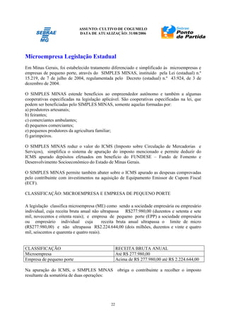 ASSUNTO: CULTIVO DE COGUMELO
DATA DE ATUALIZAÇÃO: 31/08/2006
22
Microempresa Legislação Estadual
Em Minas Gerais, foi estabelecido tratamento diferenciado e simplificado às microempresas e
empresas de pequeno porte, através do SIMPLES MINAS, instituído pela Lei (estadual) n.º
15.219, de 7 de julho de 2004, regulamentada pelo Decreto (estadual) n.º 43.924, de 3 de
dezembro de 2004.
O SIMPLES MINAS estende benefícios ao empreendedor autônomo e também a algumas
cooperativas especificadas na legislação aplicável. São cooperativas especificadas na lei, que
podem ser beneficiadas pelo SIMPLES MINAS, somente aquelas formadas por:
a) produtores artesanais;
b) feirantes;
c) comerciantes ambulantes;
d) pequenos comerciantes;
e) pequenos produtores da agricultura familiar;
f) garimpeiros.
O SIMPLES MINAS reduz o valor do ICMS (Imposto sobre Circulação de Mercadorias e
Serviços), simplifica o sistema de apuração do imposto mencionado e permite deduzir do
ICMS apurado depósitos efetuados em benefício do FUNDESE – Fundo de Fomento e
Desenvolvimento Socioeconômico do Estado de Minas Gerais.
O SIMPLES MINAS permite também abater sobre o ICMS apurado as despesas comprovadas
pelo contribuinte com investimentos na aquisição de Equipamento Emissor de Cupom Fiscal
(ECF).
CLASSIFICAÇÃO: MICROEMPRESA E EMPRESA DE PEQUENO PORTE
A legislação classifica microempresa (ME) como sendo a sociedade empresária ou empresário
individual, cuja receita bruta anual não ultrapassa R$277.980,00 (duzentos e setenta e sete
mil, novecentos e oitenta reais); e empresa de pequeno porte (EPP) a sociedade empresária
ou empresário individual cuja receita bruta anual ultrapassa o limite de micro
(R$277.980,00) e não ultrapassa R$2.224.644,00 (dois milhões, duzentos e vinte e quatro
mil, seiscentos e quarenta e quatro reais).
CLASSIFICAÇÃO RECEITA BRUTA ANUAL
Microempresa Até R$ 277.980,00
Empresa de pequeno porte Acima de R$ 277.980,00 até R$ 2.224.644,00
Na apuração do ICMS, o SIMPLES MINAS obriga o contribuinte a recolher o imposto
resultante da somatória de duas operações:
 