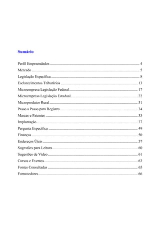 Sumário
Perfil Empreendedor................................................................................................ 4
Mercado ................................................................................................................... 5
Legislação Específica .............................................................................................. 8
Esclarecimentos Tributários .................................................................................. 13
Microempresa Legislação Federal......................................................................... 17
Microempresa Legislação Estadual....................................................................... 22
Microprodutor Rural.............................................................................................. 31
Passo a Passo para Registro................................................................................... 34
Marcas e Patentes .................................................................................................. 35
Implantação............................................................................................................ 37
Pergunta Específica ............................................................................................... 49
Finanças ................................................................................................................. 50
Endereços Úteis ..................................................................................................... 57
Sugestões para Leitura........................................................................................... 60
Sugestões de Vídeo................................................................................................ 61
Cursos e Eventos.................................................................................................... 63
Fontes Consultadas ................................................................................................ 65
Fornecedores.......................................................................................................... 66
 