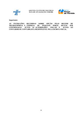 ASSUNTO: CULTIVO DE COGUMELO
DATA DE ATUALIZAÇÃO: 31/08/2006
30
Importante:
AS INSTRUÇÕES RECEBIDAS SOBRE OPÇÃO PELO REGIME DE
MICROEMPRESA E EMPRESA DE PEQUENO PORTE DEVEM SER
CONFIRMADAS JUNTO ÀS AUTORIDADES FISCAIS E JUNTO AO
CONTADOR OU CONTABILISTA RESPONSÁVEL PELA ESCRITA FISCAL.
 