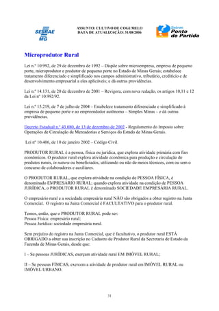 ASSUNTO: CULTIVO DE COGUMELO
DATA DE ATUALIZAÇÃO: 31/08/2006
31
Microprodutor Rural
Lei n.º 10.992, de 29 de dezembro de 1992 – Dispõe sobre microempresa, empresa de pequeno
porte, microprodutor e produtor de pequeno porte no Estado de Minas Gerais; estabelece
tratamento diferenciado e simplificado nos campos administrativo, tributário, creditício e de
desenvolvimento empresarial a eles aplicáveis; e dá outras providências.
Lei n.º 14.131, de 20 de dezembro de 2001 – Revigora, com nova redação, os artigos 10,11 e 12
da Lei nº 10.992/92.
Lei n.º 15.219, de 7 de julho de 2004 – Estabelece tratamento diferenciado e simplificado à
empresa de pequeno porte e ao empreendedor autônomo – Simples Minas – e dá outras
providências.
Decreto Estadual n.º 43.080, de 13 de dezembro de 2002 - Regulamento do Imposto sobre
Operações de Circulação de Mercadorias e Serviços do Estado de Minas Gerais.
Lei nº 10.406, de 10 de janeiro 2002 – Código Civil.
PRODUTOR RURAL é a pessoa, física ou jurídica, que explora atividade primária com fins
econômicos. O produtor rural explora atividade econômica para produção e circulação de
produtos rurais, in natura ou beneficiados, utilizando ou não de meios técnicos, com ou sem o
concurso de colaboradores e auxiliares.
O PRODUTOR RURAL, que explora atividade na condição de PESSOA FÍSICA, é
denominado EMPRESÁRIO RURAL; quando explora atividade na condição de PESSOA
JURÍDICA, o PRODUTOR RURAL é denominado SOCIEDADE EMPRESÁRIA RURAL.
O empresário rural e a sociedade empresária rural NÃO são obrigados a obter registro na Junta
Comercial. O registro na Junta Comercial é FACULTATIVO para o produtor rural.
Temos, então, que o PRODUTOR RURAL pode ser:
Pessoa Física: empresário rural;
Pessoa Jurídica: sociedade empresária rural.
Sem prejuízo do registro na Junta Comercial, que é facultativo, o produtor rural ESTÁ
OBRIGADO a obter sua inscrição no Cadastro de Produtor Rural da Secretaria de Estado da
Fazenda de Minas Gerais, desde que:
I – Se pessoas JURÍDICAS, exerçam atividade rural EM IMÓVEL RURAL;
II – Se pessoas FÍSICAS, exercem a atividade de produtor rural em IMÓVEL RURAL ou
IMÓVEL URBANO.
 