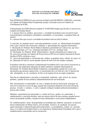 ASSUNTO: CULTIVO DE COGUMELO
DATA DE ATUALIZAÇÃO: 31/08/2006
32
Para PESSOAS JURÍDICAS, que exercem atividade rural EM IMÓVEL URBANO, a inscrição
no Cadastro de Produtor Rural é dispensada, porque a inscrição ocorre no Cadastro de
Contribuintes do ICMS.
O Regulamento do ICMS (Decreto estadual nº 43.080/2002) dispõe que deverão se inscrever no
Cadastro de Produtor Rural:
I - a pessoa, física ou jurídica, que exercer a atividade de produtor rural, em imóvel rural,
seja proprietária, usufrutuária, arrendatária, comodatária ou possuidora, a qualquer título, do
imóvel;
II - a pessoa física que exercer a atividade de produtor rural em imóvel urbano.
A inscrição do produtor rural é renovada anualmente e ocorre na Administração Fazendária
(AF) a que o imóvel está circunscrito, mediante a apresentação dos seguintes documentos:
I - Declaração de Produtor Rural (Dados Cadastrais), preenchida em 2 (duas) vias, que tem a
seguinte destinação: a) 1ª via - repartição fazendária, b) 2ª via - produtor rural;
II - Declaração de Produtor Rural (Demonstrativo Anual), preenchida em 2 (duas) vias;
III - prova de inscrição no Cadastro de Pessoa Física (CPF) ou no Cadastro Nacional de Pessoa
Jurídica (CNPJ), conforme o caso;
IV - prova de propriedade ou documento que atribua ao produtor rural o direito de posse ou
de exploração do imóvel, exceto quando a posse do imóvel for por simples ocupação.
O produtor rural deve comunicar à Administração Fazendária (AF) a que estiver circunscrito as
ocorrências que implicarem alterações de dados cadastrais, mediante apresentação da
Declaração de Produtor Rural (Dados Cadastrais), acompanhada, quando for o caso, dos
documentos que possam comprová-las. A comunicação deve ser feita até o dia 15 (quinze) do
mês subseqüente ao da ocorrência do fato ou do registro do ato no órgão competente.
Para fins de cadastramento e inscrição, é considerado autônomo cada imóvel do mesmo
produtor, quando de área contínua, independentemente de sua localização.
Não descaracteriza a continuidade da área a simples divisão do imóvel pela passagem de
ferrovia ou rodovia ou curso de água, quando não constituam obstáculo à travessia normal de
pessoas, veículos e animais, e todo o conjunto configure unidade autônoma de produção e
possua sede comum.
Mediante requerimento do interessado e a critério do Fisco, podem ser autorizados o
cadastramento e a inscrição distintos para um mesmo imóvel de área contínua, quando houver
setores de produção isolados, situados em áreas delimitadas e com acessos independentes.
Os estabelecimentos rurais de propriedade ou arrendados por indústria açucareira ou usina de
álcool estabelecidas em Minas Gerais, com atividade exclusiva de produção de cana-de-
açúcar destinada à industrialização pelos proprietários ou arrendatários, podem ter inscrição
única no Cadastro de Produtor Rural, a ser requerida na Administração Fazendária (AF) a que o
estabelecimento centralizador estiver circunscrito.
 