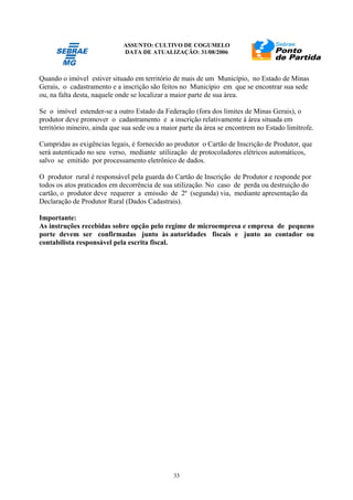 ASSUNTO: CULTIVO DE COGUMELO
DATA DE ATUALIZAÇÃO: 31/08/2006
33
Quando o imóvel estiver situado em território de mais de um Município, no Estado de Minas
Gerais, o cadastramento e a inscrição são feitos no Município em que se encontrar sua sede
ou, na falta desta, naquele onde se localizar a maior parte de sua área.
Se o imóvel estender-se a outro Estado da Federação (fora dos limites de Minas Gerais), o
produtor deve promover o cadastramento e a inscrição relativamente à área situada em
território mineiro, ainda que sua sede ou a maior parte da área se encontrem no Estado limítrofe.
Cumpridas as exigências legais, é fornecido ao produtor o Cartão de Inscrição de Produtor, que
será autenticado no seu verso, mediante utilização de protocoladores elétricos automáticos,
salvo se emitido por processamento eletrônico de dados.
O produtor rural é responsável pela guarda do Cartão de Inscrição de Produtor e responde por
todos os atos praticados em decorrência de sua utilização. No caso de perda ou destruição do
cartão, o produtor deve requerer a emissão de 2ª (segunda) via, mediante apresentação da
Declaração de Produtor Rural (Dados Cadastrais).
Importante:
As instruções recebidas sobre opção pelo regime de microempresa e empresa de pequeno
porte devem ser confirmadas junto às autoridades fiscais e junto ao contador ou
contabilista responsável pela escrita fiscal.
 
