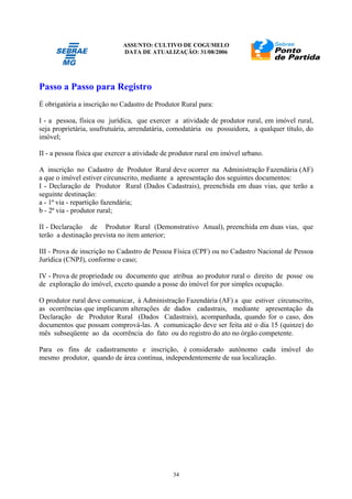 ASSUNTO: CULTIVO DE COGUMELO
DATA DE ATUALIZAÇÃO: 31/08/2006
34
Passo a Passo para Registro
É obrigatória a inscrição no Cadastro de Produtor Rural para:
I - a pessoa, física ou jurídica, que exercer a atividade de produtor rural, em imóvel rural,
seja proprietária, usufrutuária, arrendatária, comodatária ou possuidora, a qualquer título, do
imóvel;
II - a pessoa física que exercer a atividade de produtor rural em imóvel urbano.
A inscrição no Cadastro de Produtor Rural deve ocorrer na Administração Fazendária (AF)
a que o imóvel estiver circunscrito, mediante a apresentação dos seguintes documentos:
I - Declaração de Produtor Rural (Dados Cadastrais), preenchida em duas vias, que terão a
seguinte destinação:
a - 1ª via - repartição fazendária;
b - 2ª via - produtor rural;
II - Declaração de Produtor Rural (Demonstrativo Anual), preenchida em duas vias, que
terão a destinação prevista no item anterior;
III - Prova de inscrição no Cadastro de Pessoa Física (CPF) ou no Cadastro Nacional de Pessoa
Jurídica (CNPJ), conforme o caso;
IV - Prova de propriedade ou documento que atribua ao produtor rural o direito de posse ou
de exploração do imóvel, exceto quando a posse do imóvel for por simples ocupação.
O produtor rural deve comunicar, à Administração Fazendária (AF) a que estiver circunscrito,
as ocorrências que implicarem alterações de dados cadastrais, mediante apresentação da
Declaração de Produtor Rural (Dados Cadastrais), acompanhada, quando for o caso, dos
documentos que possam comprová-las. A comunicação deve ser feita até o dia 15 (quinze) do
mês subseqüente ao da ocorrência do fato ou do registro do ato no órgão competente.
Para os fins de cadastramento e inscrição, é considerado autônomo cada imóvel do
mesmo produtor, quando de área contínua, independentemente de sua localização.
 