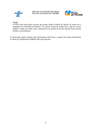 ASSUNTO: CULTIVO DE COGUMELO
DATA DE ATUALIZAÇÃO: 31/08/2006
36
- Taxas
O INPI cobra taxas pelos serviços que presta, desde o pedido de registro de marca até a
expedição do Certificado de Registro. Os valores variam de acordo com o tipo de serviço
pedido e, ainda, de acordo com a característica do usuário do serviço (pessoa física, pessoa
jurídica, microempresa).
O interessado poderá solicitar mais informações sobre busca e registro de marcas diretamente
no Ponto de Atendimento SEBRAE-MG mais próximo.
 