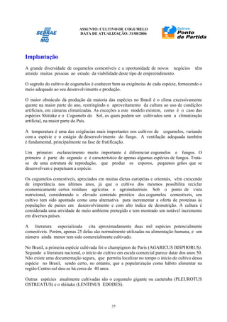 ASSUNTO: CULTIVO DE COGUMELO
DATA DE ATUALIZAÇÃO: 31/08/2006
37
Implantação
A grande diversidade de cogumelos comestíveis e a oportunidade de novos negócios têm
atraído muitas pessoas ao estudo da viabilidade deste tipo de empreendimento.
O segredo do cultivo de cogumelos é conhecer bem as exigências de cada espécie, fornecendo o
meio adequado ao seu desenvolvimento e produção.
O maior obstáculo da produção da maioria das espécies no Brasil é o clima excessivamente
quente na maior parte do ano, restringindo o aproveitamento da cultura ao uso de condições
artificiais, em câmaras climatizadas. As exceções a este modelo existem, como é o caso das
espécies Shiitake e o Cogumelo do Sol, os quais podem ser cultivados sem a climatização
artificial, na maior parte do País.
A temperatura é uma das exigências mais importantes nos cultivos de cogumelos, variando
com a espécie e o estágio de desenvolvimento do fungo. A ventilação adequada também
é fundamental, principalmente na fase de frutificação.
Um primeiro esclarecimento muito importante é diferenciar cogumelos e fungos. O
primeiro é parte do segundo e é característico de apenas algumas espécies de fungos. Trata-
se de uma estrutura de reprodução, que produz os esporos, pequenos grãos que se
desenvolvem e perpetuam a espécie.
Os cogumelos comestíveis, apreciados em muitas dietas européias e orientais, vêm crescendo
de importância nos últimos anos, já que o cultivo dos mesmos possibilita reciclar
economicamente certos resíduos agrícolas e agroindustriais. Sob o ponto de vista
nutricional, considerando o elevado conteúdo protéico dos cogumelos comestíveis, seu
cultivo tem sido apontado como uma alternativa para incrementar a oferta de proteínas às
populações de países em desenvolvimento e com alto índice de desnutrição. A cultura é
considerada uma atividade de meio ambiente protegido e tem mostrado um notável incremento
em diversos países.
A literatura especializada cita aproximadamente duas mil espécies potencialmente
comestíveis. Porém, apenas 25 delas são normalmente utilizadas na alimentação humana, e um
número ainda menor tem sido comercialmente cultivado.
No Brasil, a primeira espécie cultivada foi o champignon de Paris (AGARICUS BISPHORUS).
Segundo a literatura nacional, o início do cultivo em escala comercial parece datar dos anos 50.
Não existe uma documentação segura, que permita localizar no tempo o início do cultivo dessa
espécie no Brasil, sendo certo, no entanto, que a popularização como hábito alimentar na
região Centro-sul deu-se há cerca de 40 anos.
Outras espécies atualmente cultivadas são o cogumelo gigante ou caetetuba (PLEUROTUS
OSTREATUS) e o shiitake (LENTINUS EDODES).
 