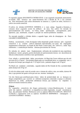 ASSUNTO: CULTIVO DE COGUMELO
DATA DE ATUALIZAÇÃO: 31/08/2006
38
O cogumelo gigante (PLEUROTUS OSTREATUS) é um cogumelo encontrado praticamente
no mundo todo, inclusive nas matas brasileiras. Até a década de 70, o seu consumo
era feito basicamente pela coleta diretamente na natureza e, a partir de então, iniciou-se o
cultivo em escala comercial.
O cultivo do shiitake (LENTINUS EDODES) é o mais antigo. Segundo a literatura, o
consumo desse cogumelo ocorre há milhares de anos. Seu cultivo foi iniciado há
aproximadamente oito séculos, na China, sendo aperfeiçoado, principalmente, pelos
japoneses, que, atualmente, ocupam a posição de maiores produtores mundiais.
No mercado mundial, o shiitake detém o segundo lugar, atrás do champignon de Paris
(AGARICUS BISPHORUS).
Embora, recentemente, a farta divulgação tenha despertado grande interesse pelo cogumelo
comestível e já existam cultivos altamente especializados, nos quais são empregados
equipamentos sofisticados, no Estado de São Paulo a maior parte dos cultivos é, ainda hoje,
rudimentar e conduzida por famílias chinesas provenientes de Taiwan.
Os métodos de plantio mais freqüentemente utilizados são resultado de uma experiência
herdada por muitas gerações, porém destituídos de aprimoramento técnico em decorrência da
falta de conhecimentos científicos mais aprofundados.
Com relação a produtividade, dados provenientes de Mogi das Cruzes indicam que ela está
em torno de 6 a 8 kg/m². Esta produtividade pode ser considerada baixa, se comparada com a
de países da Europa, que atingem de 17-25 kg/m²/ciclo, podendo chegar a até 35 kg/m².
No Brasil, em condições controladas, segundo dados do Rio Grande do Sul, a produtividade
pode alcançar até 25 kg/ m².
O ciclo da cultura pode variar de acordo com o sistema de cultivo, mas, em média, demora 84
dias, o que permite até quatro ciclos por ano nas mesmas instalações.
Um dos fatores que contribuem para o baixo índice de produtividade são as doenças e os
fungos competidores, que ocorrem no substrato (composto), reduzindo o espaço e o alimento
disponíveis ou, ainda, produzindo substâncias tóxicas, que retardam ou impedem o
desenvolvimento normal da cultura.
Origem
Os cogumelos comestíveis são fungos pertencentes à classe Basidiomycetes. A maior
parte das espécies comestíveis se enquadram na ordem Agaricales, na qual encontram-se
duas das principais famílias: Boletaceae (com as espécies BOLETUS EDULIS e BOLETUS
LUTEUS) e Agaricaceae (com as espécies AGARICUS BISPHORUS - champignon - e
LENTINUS EDODES - shiitake).
 