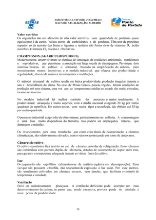 ASSUNTO: CULTIVO DE COGUMELO
DATA DE ATUALIZAÇÃO: 31/08/2006
39
Valor nutritivo
Os cogumelos são um alimento de alto valor nutritivo, com quantidade de proteínas quase
equivalente à da carne, baixos teores de carboidratos e de gorduras. Têm teor de proteínas
superior ao da maioria das frutas e legumes e também são fontes ricas de vitamina D, ácido
ascórbico (vitamina C), niacina e riboflavina.
CHAMPIGNON (AGARICUS BISPHORUS)
Modernamente, desenvolveram-se técnicas de simulação de condições ambientais, nutricionais
e reprodutivas, que permitem a produção em larga escala do champignon. Persistem dois
sistemas básicos de cultivo: o artesanal, baseado na simplificação do sistema, para
investimentos menos intensivos; e o modelo industrial, que oferece alta produtividade e
regularidade, através de maiores investimentos e instalações.
O método artesanal de cultivo resulta em baixa produtividade, produção irregular durante o
ano e dependência do clima. No caso de Minas Gerais, poucas regiões teriam condições de
produção sob este sistema, uma vez que as temperaturas médias no estado são muito elevadas,
mesmo no inverno.
No modelo industrial há melhor controle do processo e maior rendimento. A
produtividade alcançada é muito superior, com a média nacional atingindo 20 kg por metro
quadrado de superfície. Em outros países, com maior rigor e tecnologia, são obtidos até 35 kg
por metro quadrado.
O processo industrial exige mão-de-obra intensa, particularmente na colheita. A compostagem
é uma fase muito dispendiosa do trabalho, mas podem ser empregados tratores, que
diminuem o trabalho.
Os investimentos para uma instalação, que conte com túneis de pasteurização e câmaras
climatizadas, são relativamente elevados, com o retorno acontecendo em torno de cinco anos.
Câmaras de cultivo
O cultivo econômico fica restrito ao uso de câmaras providas de refrigeração. Essas câmaras
são construídas com paredes duplas de alvenaria, dotadas de isolamento de isopor entre elas,
para garantir a temperatura adequada durante as várias fases do cultivo.
Luz
Os cogumelos são saprófitos (alimentam-se de matéria orgânica em decomposição). Uma
vez que não possuem clorofila, não necessitam de exposição à luz solar. Por esse motivo,
são usualmente cultivados em câmaras escuras, sem janelas, que facilitam o controle de
temperatura e umidade.
Ventilação
Deve ser cuidadosamente planejada. A ventilação deficiente pode acarretar um mau
desenvolvimento da cultura, ao passo que, sendo excessiva, provoca perda de umidade e
nova perda de produtividade.
 