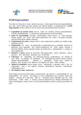 ASSUNTO: CULTIVO DE COGUMELO
DATA DE ATUALIZAÇÃO: 31/08/2006
4
Perfil Empreendedor
Você não vê a hora de se tornar dono do seu nariz e fazer parte da lista dos empreendedores
que dão certo? Saiba que, para começar um negócio próprio, é fundamental ter o perfil
empreendedor. Então, confira se você se encaixa nas características abaixo descritas.
• Capacidade de assumir riscos: não ter medo de desafios, arriscar conscientemente.
Calcular detalhadamente as chances do empreendimento ser bem-sucedido.
• Senso de oportunidade: enxergar oportunidades onde os outros só vêem ameaças.
Prestar atenção nos "furos" que outros empresários não viram e nos quais você pode
atuar de forma eficaz, rápida e lucrativa.
• Conhecimento do ramo: conhecer bem o ramo empresarial escolhido ou, melhor ainda,
trabalhar no setor.
• Organização: ter senso de organização e compreender que os resultados positivos só
aparecem com a aplicação dos recursos disponíveis de forma lógica, racional e
funcional. Definir metas, executar as ações de acordo com o planejamento e corrigir os
erros rapidamente.
• Iniciativa e garra: gostar de inovações. Não esperar pelos outros (parentes, sócios,
governo, etc.). Apresentar propostas sem se intimidar.
• Liderança: ter capacidade de influenciar pessoas, conduzindo-as em direção às
suas idéias ou soluções de problemas. Ter habilidade para definir tarefas, orientar,
delegar responsabilidades, valorizar o empregado, formar uma cultura na
empresa para alcançar seus objetivos. Ser alguém em quem todos confiam.
• Manter-se atualizado: buscar sempre novas informações e aprender tudo o que for
relacionado com o seu negócio (clientes, fornecedores, parceiros, concorrentes,
colaboradores, etc.).
• Ser otimista e saber motivar-se.
Nem sempre uma pessoa reúne todas as características que marcam a personalidade de um
empreendedor de sucesso. No entanto, se você se identificou com a maioria delas, terá
grandes chances de se dar bem. Mas, se descobriu pouca afinidade com sua vida
profissional, reflita sobre o assunto e procure desenvolver-se. Busque informações em
centros tecnológicos, cursos, livros e revistas especializadas ou junto a pessoas que atuam na
área.
 