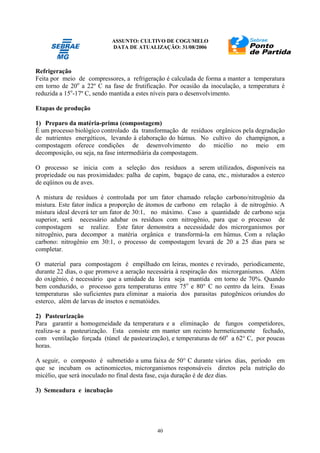 ASSUNTO: CULTIVO DE COGUMELO
DATA DE ATUALIZAÇÃO: 31/08/2006
40
Refrigeração
Feita por meio de compressores, a refrigeração é calculada de forma a manter a temperatura
em torno de 20o
a 22º C na fase de frutificação. Por ocasião da inoculação, a temperatura é
reduzida a 15o
-17º C, sendo mantida a estes níveis para o desenvolvimento.
Etapas de produção
1) Preparo da matéria-prima (compostagem)
É um processo biológico controlado da transformação de resíduos orgânicos pela degradação
de nutrientes energéticos, levando à elaboração do húmus. No cultivo do champignon, a
compostagem oferece condições de desenvolvimento do micélio no meio em
decomposição, ou seja, na fase intermediária da compostagem.
O processo se inicia com a seleção dos resíduos a serem utilizados, disponíveis na
propriedade ou nas proximidades: palha de capim, bagaço de cana, etc., misturados a esterco
de eqüinos ou de aves.
A mistura de resíduos é controlada por um fator chamado relação carbono/nitrogênio da
mistura. Este fator indica a proporção de átomos de carbono em relação à de nitrogênio. A
mistura ideal deverá ter um fator de 30:1, no máximo. Caso a quantidade de carbono seja
superior, será necessário adubar os resíduos com nitrogênio, para que o processo de
compostagem se realize. Este fator demonstra a necessidade dos microrganismos por
nitrogênio, para decompor a matéria orgânica e transformá-la em húmus. Com a relação
carbono: nitrogênio em 30:1, o processo de compostagem levará de 20 a 25 dias para se
completar.
O material para compostagem é empilhado em leiras, montes e revirado, periodicamente,
durante 22 dias, o que promove a aeração necessária à respiração dos microrganismos. Além
do oxigênio, é necessário que a umidade da leira seja mantida em torno de 70%. Quando
bem conduzido, o processo gera temperaturas entre 75o
e 80° C no centro da leira. Essas
temperaturas são suficientes para eliminar a maioria dos parasitas patogênicos oriundos do
esterco, além de larvas de insetos e nematóides.
2) Pasteurização
Para garantir a homogeneidade da temperatura e a eliminação de fungos competidores,
realiza-se a pasteurização. Esta consiste em manter um recinto hermeticamente fechado,
com ventilação forçada (túnel de pasteurização), e temperaturas de 60o
a 62° C, por poucas
horas.
A seguir, o composto é submetido a uma faixa de 50° C durante vários dias, período em
que se incubam os actinomicetos, microrganismos responsáveis diretos pela nutrição do
micélio, que será inoculado no final desta fase, cuja duração é de dez dias.
3) Semeadura e incubação
 