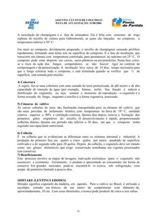 ASSUNTO: CULTIVO DE COGUMELO
DATA DE ATUALIZAÇÃO: 31/08/2006
41
A inoculação do champignon é a fase de semeadura. Ela é feita com sementes de trigo
repletas do micélio de cultura pura (laboratorial), as quais são lançadas no composto, à
temperatura inferior a 30° C.
Em meio ao composto, devidamente preparado, o micélio de champignon semeado prolifera
rapidamente, formando uma tênue teia na superfície do composto. É a fase de incubação, que
transcorre em câmara com temperatura controlada, para permanecer, no máximo em 25° C. O
composto pode estar disposto em caixas, sacos plásticos ou em prateleiras. Nesta fase, corre-
se o risco da ação dos fungos competidores, se não houver rigor no controle da
compostagem e da pasteurização. A incubação leva cerca de 15 dias, tempo necessário para
que o fungo colonize todo o composto, e está terminada quando se verifica que ¾ da
superfície está tomada pelo micélio.
4) Cobertura
A seguir, faz-se uma cobertura com uma camada de terra pasteurizada, de pH neutro e de alta
capacidade de retenção de água (por exemplo, húmus, turfa). Sua função é induzir a
frutificação do cogumelo, ou seja, simular o momento de reprodução - o cogumelo é a
forma sexuada do fungo, enquanto o micélio é a forma vegetativa, assexuada.
5) Câmaras de cultivo
As caixas cobertas de terra são, finalmente, transportadas para as câmaras de cultivo, que
são salas providas de isolamento térmico, com temperatura na faixa de 18° C, umidade
relativa superior a 90% e ventilação contínua. Quinze dias depois, nota-se a formação dos
primeiros grãos originários do micélio. O desenvolvimento é rápido, proporcionando
colheitas diárias, durante um período não inferior a 30 dias, até que o composto tenha
esgotado sua capacidade nutricional.
6) Colheita
É na colheita que se evidenciam as diferenças entre os sistemas artesanal e industrial. A
produção do primeiro fica em quatro a cinco quilos por metro quadrado de superfície
cultivada e a do segundo sobe para 20 quilos. Depois da colheita, o cogumelo deve ser tratado
como um gênero alimentício, que exige conservação semelhante aos vegetais processados
(em conserva).
7) Beneficiamento
Este processo envolve as etapas de lavagem, inativação enzimática (para o cogumelo não
escurecer) e cozimento. Geralmente, o produto é apresentado ao consumidor em forma de
conserva. Em grandes mercados pode-se encontrá-lo in natura, sob refrigeração, com
tempo de prateleira limitado a poucos dias.
SHIITAKE (LENTINUS EDODES)
Shiitake significa cogumelo da madeira, em japonês. Para o cultivo no Brasil, é utilizado o
eucalipto, cortado em troncos de um metro de comprimento com diâmetro de,
aproximadamente, 10 cm. Com essas dimensões, o tronco pode produzir de cinco a seis safras.
 