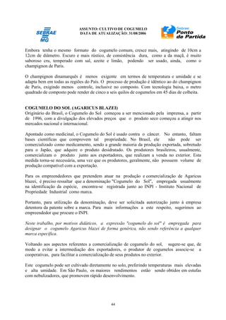 ASSUNTO: CULTIVO DE COGUMELO
DATA DE ATUALIZAÇÃO: 31/08/2006
44
Embora tenha o mesmo formato do cogumelo comum, cresce mais, atingindo de 10cm a
12cm de diâmetro. Escuro e mais rústico, de consistência dura, como a da maçã, é muito
saboroso cru, temperado com sal, azeite e limão, podendo ser usado, ainda, como o
champignon de Paris.
O champignon dinamarquês é menos exigente em termos de temperatura e umidade e se
adapta bem em todas as regiões do País. O processo de produção é idêntico ao do champignon
de Paris, exigindo menos controle, inclusive no composto. Com tecnologia baixa, o metro
quadrado de composto pode render de cinco a seis quilos de cogumelos em 45 dias de colheita.
COGUMELO DO SOL (AGARICUS BLAZEI)
Originário do Brasil, o Cogumelo do Sol começou a ser mencionado pela imprensa, a partir
de 1996, com a divulgação dos elevados preços que o produto seco começou a atingir nos
mercados nacional e internacional.
Apontado como medicinal, o Cogumelo do Sol é usado contra o câncer. No entanto, faltam
bases científicas que comprovem tal propriedade. No Brasil, ele não pode ser
comercializado como medicamento, sendo a grande maioria da produção exportada, sobretudo
para o Japão, que adquire o produto desidratado. Os produtores brasileiros, usualmente,
comercializam o produto junto aos exportadores, que realizam a venda no exterior. Esta
medida torna-se necessária, uma vez que os produtores, geralmente, não possuem volume de
produção compatível com a exportação.
Para os empreendedores que pretendem atuar na produção e comercialização de Agaricus
blazei, é preciso ressaltar que a denominação "Cogumelo do Sol", empregada usualmente
na identificação da espécie, encontra-se registrada junto ao INPI - Instituto Nacional de
Propriedade Industrial como marca.
Portanto, para utilização da denominação, deve ser solicitada autorização junto à empresa
detentora da patente sobre a marca. Para mais informações a este respeito, sugerimos ao
empreendedor que procure o INPI.
Neste trabalho, por motivos didáticos, a expressão "cogumelo do sol" é empregada para
designar o cogumelo Agaricus blazei de forma genérica, não sendo referência a qualquer
marca específica.
Voltando aos aspectos referentes a comercialização de cogumelo do sol, sugere-se que, de
modo a evitar a intermediação dos exportadores, o produtor de cogumelos associe-se a
cooperativas, para facilitar a comercialização de seus produtos no exterior.
Este cogumelo pode ser cultivado diretamente no solo, preferindo temperaturas mais elevadas
e alta umidade. Em São Paulo, os maiores rendimentos estão sendo obtidos em estufas
com nebulizadores, que promovem rápido desenvolvimento.
 