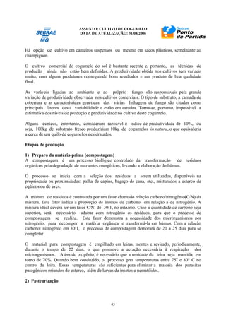 ASSUNTO: CULTIVO DE COGUMELO
DATA DE ATUALIZAÇÃO: 31/08/2006
45
Há opção de cultivo em canteiros suspensos ou mesmo em sacos plásticos, semelhante ao
champignon.
O cultivo comercial do cogumelo do sol é bastante recente e, portanto, as técnicas de
produção ainda não estão bem definidas. A produtividade obtida nos cultivos tem variado
muito, com alguns produtores conseguindo bons resultados e um produto de boa qualidade
final.
As varáveis ligadas ao ambiente e ao próprio fungo são responsáveis pela grande
variação de produtividade observada nos cultivos comerciais. O tipo de substrato, a camada de
cobertura e as características genéticas das várias linhagens do fungo são citadas como
principais fatores desta variabilidade e estão em estudos. Torna-se, portanto, impossível a
estimativa dos níveis de produção e produtividade no cultivo deste cogumelo.
Alguns técnicos, entretanto, consideram razoável o índice de produtividade de 10%, ou
seja, 100kg de substrato fresco produziriam 10kg de cogumelos in natura, o que equivaleria
a cerca de um quilo de cogumelos desidratados.
Etapas de produção
1) Preparo da matéria-prima (compostagem)
A compostagem é um processo biológico controlado da transformação de resíduos
orgânicos pela degradação de nutrientes energéticos, levando a elaboração do húmus.
O processo se inicia com a seleção dos resíduos a serem utilizados, disponíveis na
propriedade ou proximidades: palha de capins, bagaço de cana, etc., misturados a esterco de
eqüinos ou de aves.
A mistura de resíduos é controlada por um fator chamado relação carbono/nitrogênio(C/N) da
mistura. Este fator indica a proporção de átomos de carbono em relação a de nitrogênio. A
mistura ideal deverá ter um fator C/N de 30:1, no máximo. Caso a quantidade de carbono seja
superior, será necessário adubar com nitrogênio os resíduos, para que o processo de
compostagem se realize. Este fator demonstra a necessidade dos microrganismos por
nitrogênio, para decompor a matéria orgânica e transformá-la em húmus. Com a relação
carbono: nitrogênio em 30:1, o processo de compostagem demorará de 20 a 25 dias para se
completar.
O material para compostagem é empilhado em leiras, montes e revirado, periodicamente,
durante o tempo de 22 dias, o que promove a aeração necessária à respiração dos
microrganismos. Além do oxigênio, é necessário que a umidade da leira seja mantida em
torno de 70%. Quando bem conduzido, o processo gera temperaturas entre 75o
e 80° C no
centro da leira. Essas temperaturas são suficientes para eliminar a maioria dos parasitas
patogênicos oriundos do esterco, além de larvas de insetos e nematóides.
2) Pasteurização
 