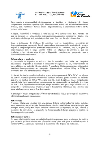 ASSUNTO: CULTIVO DE COGUMELO
DATA DE ATUALIZAÇÃO: 31/08/2006
46
Para garantir a homogeneidade da temperatura e também a eliminação de fungos
competidores, realiza-se a pasteurização. Ela consiste em manter um recinto hermeticamente
fechado, com ventilação forçada (túnel de pasteurização) e temperaturas de 60o
a 62° C,
por seis a oito horas.
A seguir, o composto é submetido a uma faixa de 50° C durante vários dias, período em
que se incubam os actinomicetos, microrganismos necessários, responsáveis diretos pela
nutrição do micélio, que será inoculado no final desta fase, cuja duração é de dez dias.
Dada a dificuldade de produção do composto com as características necessárias ao
desenvolvimento do cogumelo do sol, recomenda-se ao empreendedor em início de negócio
adquirir o composto pronto de produtores especializados. As sementes, isto é, os grãos de
trigo inoculados com o fungo também podem ser adquiridos de terceiros, já que sua
produção exige elevado rigor técnico e laboratório especialmente preparado para o
desenvolvimento das sementes.
3) Semeadura e incubação
A inoculação do cogumelo do sol é a fase de semeadura. Em meio ao composto,
devidamente preparado, é misturado o inoculante do cogumelo do sol, comercializado em
sacos plásticos ou potes de vidro ou plástico. A inoculação é feita manualmente, misturando o
inoculante homogeneamente ao composto. Recomenda-se utilizar 100kg a 200kg de
inoculante para cada dez toneladas de composto.
A fase de incubação ou colonização deve ocorrer sob temperatura de 24o
a 26° C, na câmara
de cultivo . Os sacos plásticos deverão estar fechados, evitando perda excessiva de umidade,
que deve ser mantida em 80% a 90%. Nesta fase, há o risco da ação dos fungos competidores,
caso não haja rigor no controle da compostagem e da pasteurização. A incubação leva cerca
de 20 a 25 dias, dependendo das condições, tempo necessário para que o fungo colonize todo o
composto, e termina quando é verificado que ¾ da superfície está tomada pelo micélio, uma
tênue teia branca sobre a superfície do composto.
A presença de fungos competidores pode ser percebida nesta fase, o que indica que o composto
não foi adequadamente pasteurizado.
4) Cobertura
A seguir, é feita uma cobertura com uma camada de terra pasteurizada e/ou outros materiais
sobre o composto, de pH ao redor da neutralidade e de alta capacidade de retenção de água (por
exemplo, húmus, turfa). Sua função é induzir a frutificação do cogumelo, ou seja, simular o
momento de reprodução - o cogumelo é a forma sexuada do fungo, enquanto o micélio é a
forma vegetativa, assexuada.
5) Câmaras de cultivo
Os sacos plásticos cobertos de terra são finalmente transportados para as câmaras de cultivo,
que são salas preferencialmente em alvenaria e com piso, nas quais a umidade relativa é
superior a 90%, a ventilação é contínua e o composto está disposto em prateleiras.
 