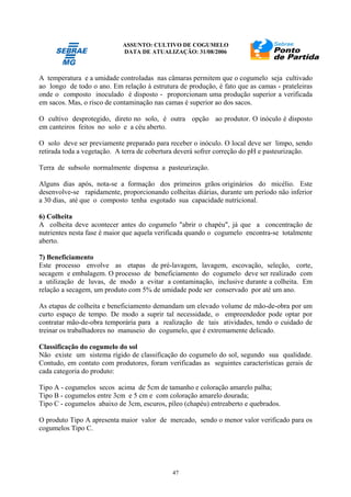 ASSUNTO: CULTIVO DE COGUMELO
DATA DE ATUALIZAÇÃO: 31/08/2006
47
A temperatura e a umidade controladas nas câmaras permitem que o cogumelo seja cultivado
ao longo de todo o ano. Em relação à estrutura de produção, é fato que as camas - prateleiras
onde o composto inoculado é disposto - proporcionam uma produção superior a verificada
em sacos. Mas, o risco de contaminação nas camas é superior ao dos sacos.
O cultivo desprotegido, direto no solo, é outra opção ao produtor. O inóculo é disposto
em canteiros feitos no solo e a céu aberto.
O solo deve ser previamente preparado para receber o inóculo. O local deve ser limpo, sendo
retirada toda a vegetação. A terra de cobertura deverá sofrer correção do pH e pasteurização.
Terra de subsolo normalmente dispensa a pasteurização.
Alguns dias após, nota-se a formação dos primeiros grãos originários do micélio. Este
desenvolve-se rapidamente, proporcionando colheitas diárias, durante um período não inferior
a 30 dias, até que o composto tenha esgotado sua capacidade nutricional.
6) Colheita
A colheita deve acontecer antes do cogumelo "abrir o chapéu", já que a concentração de
nutrientes nesta fase é maior que aquela verificada quando o cogumelo encontra-se totalmente
aberto.
7) Beneficiamento
Este processo envolve as etapas de pré-lavagem, lavagem, escovação, seleção, corte,
secagem e embalagem. O processo de beneficiamento do cogumelo deve ser realizado com
a utilização de luvas, de modo a evitar a contaminação, inclusive durante a colheita. Em
relação a secagem, um produto com 5% de umidade pode ser conservado por até um ano.
As etapas de colheita e beneficiamento demandam um elevado volume de mão-de-obra por um
curto espaço de tempo. De modo a suprir tal necessidade, o empreendedor pode optar por
contratar mão-de-obra temporária para a realização de tais atividades, tendo o cuidado de
treinar os trabalhadores no manuseio do cogumelo, que é extremamente delicado.
Classificação do cogumelo do sol
Não existe um sistema rígido de classificação do cogumelo do sol, segundo sua qualidade.
Contudo, em contato com produtores, foram verificadas as seguintes características gerais de
cada categoria do produto:
Tipo A - cogumelos secos acima de 5cm de tamanho e coloração amarelo palha;
Tipo B - cogumelos entre 3cm e 5 cm e com coloração amarelo dourada;
Tipo C - cogumelos abaixo de 3cm, escuros, píleo (chapéu) entreaberto e quebrados.
O produto Tipo A apresenta maior valor de mercado, sendo o menor valor verificado para os
cogumelos Tipo C.
 