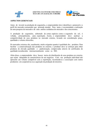 ASSUNTO: CULTIVO DE COGUMELO
DATA DE ATUALIZAÇÃO: 31/08/2006
48
ASPECTOS GERENCIAIS
Antes de investir na produção de cogumelos, o empreendedor deve identificar o potencial e o
perfil do mercado consumidor que pretende atender. Para tanto, é recomendada a realização
de uma pesquisa de mercado e de uma análise cuidadosa do mercado e dos concorrentes.
A produção de cogumelos, sobretudo de certas espécies como o cogumelo do sol, é
voltada, principalmente, para exportação. Assim, o empreendedor deve analisar a
competitividade de seus produtos no mercado externo, levando em consideração preço,
qualidade e volume oferecidos.
Os mercados externos são, usualmente, muito exigentes quanto à qualidade dos produtos. Para
facilitar a comercialização dos produtos no exterior, o produtor deve se esforçar para obter
produtos de elevada qualidade e padronização, comprovadas através de certificados de
qualidade reconhecidos internacionalmente como os ISO.
Além disso, o empreendedor deve buscar meios de distribuição de seus produtos no exterior,
que sejam adequados às características de seu negócios. Caso sua produção individual não
apresente um volume compatível com a exportação, recomenda-se a associação com outros
produtores em cooperativas ou a aquisição da produção de terceiros.
 