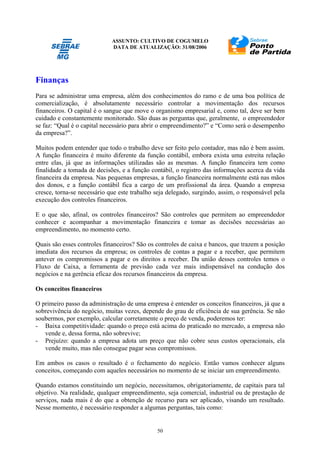 ASSUNTO: CULTIVO DE COGUMELO
DATA DE ATUALIZAÇÃO: 31/08/2006
50
Finanças
Para se administrar uma empresa, além dos conhecimentos do ramo e de uma boa política de
comercialização, é absolutamente necessário controlar a movimentação dos recursos
financeiros. O capital é o sangue que move o organismo empresarial e, como tal, deve ser bem
cuidado e constantemente monitorado. São duas as perguntas que, geralmente, o empreendedor
se faz: “Qual é o capital necessário para abrir o empreendimento?” e “Como será o desempenho
da empresa?”.
Muitos podem entender que todo o trabalho deve ser feito pelo contador, mas não é bem assim.
A função financeira é muito diferente da função contábil, embora exista uma estreita relação
entre elas, já que as informações utilizadas são as mesmas. A função financeira tem como
finalidade a tomada de decisões, e a função contábil, o registro das informações acerca da vida
financeira da empresa. Nas pequenas empresas, a função financeira normalmente está nas mãos
dos donos, e a função contábil fica a cargo de um profissional da área. Quando a empresa
cresce, torna-se necessário que este trabalho seja delegado, surgindo, assim, o responsável pela
execução dos controles financeiros.
E o que são, afinal, os controles financeiros? São controles que permitem ao empreendedor
conhecer e acompanhar a movimentação financeira e tomar as decisões necessárias ao
empreendimento, no momento certo.
Quais são esses controles financeiros? São os controles de caixa e bancos, que trazem a posição
imediata dos recursos da empresa; os controles de contas a pagar e a receber, que permitem
antever os compromissos a pagar e os direitos a receber. Da união desses controles temos o
Fluxo de Caixa, a ferramenta de previsão cada vez mais indispensável na condução dos
negócios e na gerência eficaz dos recursos financeiros da empresa.
Os conceitos financeiros
O primeiro passo da administração de uma empresa é entender os conceitos financeiros, já que a
sobrevivência do negócio, muitas vezes, depende do grau de eficiência de sua gerência. Se não
soubermos, por exemplo, calcular corretamente o preço de venda, poderemos ter:
- Baixa competitividade: quando o preço está acima do praticado no mercado, a empresa não
vende e, dessa forma, não sobrevive;
- Prejuízo: quando a empresa adota um preço que não cobre seus custos operacionais, ela
vende muito, mas não consegue pagar seus compromissos.
Em ambos os casos o resultado é o fechamento do negócio. Então vamos conhecer alguns
conceitos, começando com aqueles necessários no momento de se iniciar um empreendimento.
Quando estamos constituindo um negócio, necessitamos, obrigatoriamente, de capitais para tal
objetivo. Na realidade, qualquer empreendimento, seja comercial, industrial ou de prestação de
serviços, nada mais é do que a obtenção de recurso para ser aplicado, visando um resultado.
Nesse momento, é necessário responder a algumas perguntas, tais como:
 