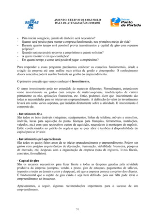 ASSUNTO: CULTIVO DE COGUMELO
DATA DE ATUALIZAÇÃO: 31/08/2006
51
- Para iniciar o negócio, quanto de dinheiro será necessário?
- Quanto será preciso para manter a empresa funcionando, nos primeiros meses de vida?
- Durante quanto tempo será possível prover investimentos e capital de giro com recursos
próprios?
- Quando será necessário recorrer a empréstimo e quanto solicitar?
- A quem recorrer e em que condições?
- Em quanto tempo e como será possível pagar o empréstimo?
Para responder a essas perguntas precisamos conhecer os conceitos fundamentais, desde a
criação da empresa até uma análise mais crítica de gestão e desempenho. O conhecimento
desses conceitos poderá auxiliar bastante na gestão do empreendimento.
O primeiro conceito que vamos conhecer é Investimento.
O termo investimento pode ser entendido de maneiras diferentes. Normalmente, entendemos
como investimento os gastos com compra de matérias-primas, imobilizações de caráter
permanente ou não, aplicações financeiras, etc. Então, podemos dizer que investimento são
todas as necessidades para se iniciar um empreendimento. A definição do valor do investimento
levará em conta vários aspectos, que incidem diretamente sobre a atividade. O investimento é
composto de:
- Investimento fixo
São todos os bens duráveis (máquinas, equipamentos, linhas de telefone, móveis e utensílios,
imóveis, luvas para aquisição do ponto, licenças para franquias, ferramentas, instalações,
veículos, etc.) com seus respectivos custos de aquisição, necessários à montagem do negócio.
Estão condicionados ao padrão do negócio que se quer abrir e também à disponibilidade do
capital para se investir.
- Investimentos pré-operacionais
São todos os gastos feitos antes de se iniciar operacionalmente o empreendimento. Podem ser
gastos com projetos arquitetônicos de decoração, iluminação, viabilidade financeira, pesquisa
de mercado, etc; despesas com a organização da empresa (taxa de registros, livros fiscais,
contratos, formulários).
- Capital de giro
São os recursos necessários para fazer frente a todas as despesas geradas pela atividade
produtiva da empresa (compras, vendas a prazo, giro de estoques, pagamentos de salários,
impostos e todos os demais custos e despesas), até que a empresa comece a receber dos clientes.
É fundamental que o capital de giro exista e seja bem definido, pois sua falta pode levar o
empreendimento ao insucesso.
Apresentamos, a seguir, algumas recomendações importantes para o sucesso de um
empreendimento.
 