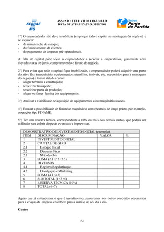 ASSUNTO: CULTIVO DE COGUMELO
DATA DE ATUALIZAÇÃO: 31/08/2006
52
1º) O empreendedor não deve imobilizar (empregar todo o capital na montagem do negócio) e
se esquecer:
- da manutenção do estoque;
- do financiamento de clientes;
- do pagamento de despesas pré-operacionais.
A falta de capital pode levar o empreendedor a recorrer a empréstimos, geralmente com
elevadas taxas de juros, comprometendo o futuro do negócio.
2º) Para evitar que todo o capital fique imobilizado, o empreendedor poderá adquirir uma parte
do ativo fixo (maquinário, equipamentos, utensílios, imóveis, etc. necessários para a montagem
do negócio) e tomar atitudes como:
- alugar terrenos e construções;
- terceirizar transporte;
- terceirizar parte da produção;
- alugar ou fazer leasing dos equipamentos.
3º) Analisar a viabilidade de aquisição de equipamentos e/ou maquinário usados.
4º) Estudar a possibilidade de financiar maquinário com recursos de longo prazo, por exemplo,
operações tipo FINAME.
5º) Ter uma reserva técnica, correspondente a 10% ou mais dos demais custos, que poderá ser
utilizado para cobrir despesas eventuais e imprevistas.
DEMONSTRATIVO DE INVESTIMENTO INICIAL (exemplo)
ITEM DISCRIMINAÇÃO VALOR %
1 INVESTIMENTO INICIAL
2 CAPITAL DE GIRO
2.1 Estoque Inicial
2.2 Despesas Fixas
2.3 Mão-de-obra
3 SOMA (2.1+2.2+2.3)
4 DIVERSOS
4.1 Registro/Regularização
4.2 Divulgação e Marketing
5 SOMA (4.1+4.2)
6 SUBTOTAL (1+3+5)
7 RESERVA TÉCNICA (10%)
8 TOTAL (6+7)
Agora que já entendemos o que é investimento, passaremos aos outros conceitos necessários
para a criação da empresa e também para a análise do seu dia a dia.
Gastos
 