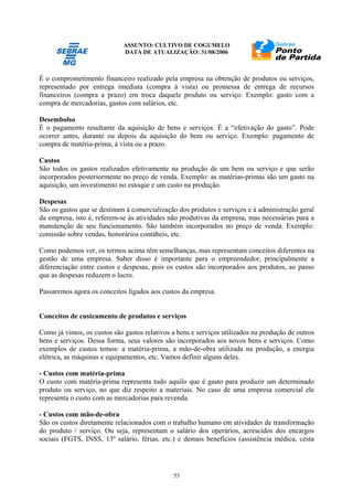 ASSUNTO: CULTIVO DE COGUMELO
DATA DE ATUALIZAÇÃO: 31/08/2006
53
É o comprometimento financeiro realizado pela empresa na obtenção de produtos ou serviços,
representado por entrega imediata (compra à vista) ou promessa de entrega de recursos
financeiros (compra a prazo) em troca daquele produto ou serviço. Exemplo: gasto com a
compra de mercadorias, gastos com salários, etc.
Desembolso
É o pagamento resultante da aquisição de bens e serviços. É a “efetivação do gasto”. Pode
ocorrer antes, durante ou depois da aquisição do bem ou serviço. Exemplo: pagamento de
compra de matéria-prima, à vista ou a prazo.
Custos
São todos os gastos realizados efetivamente na produção de um bem ou serviço e que serão
incorporados posteriormente no preço de venda. Exemplo: as matérias-primas são um gasto na
aquisição, um investimento no estoque e um custo na produção.
Despesas
São os gastos que se destinam à comercialização dos produtos e serviços e à administração geral
da empresa, isto é, referem-se às atividades não produtivas da empresa, mas necessárias para a
manutenção de seu funcionamento. São também incorporados no preço de venda. Exemplo:
comissão sobre vendas, honorários contábeis, etc.
Como podemos ver, os termos acima têm semelhanças, mas representam conceitos diferentes na
gestão de uma empresa. Saber disso é importante para o empreendedor, principalmente a
diferenciação entre custos e despesas, pois os custos são incorporados aos produtos, ao passo
que as despesas reduzem o lucro.
Passaremos agora os conceitos ligados aos custos da empresa.
Conceitos de custeamento de produtos e serviços
Como já vimos, os custos são gastos relativos a bens e serviços utilizados na produção de outros
bens e serviços. Dessa forma, seus valores são incorporados aos novos bens e serviços. Como
exemplos de custos temos: a matéria-prima, a mão-de-obra utilizada na produção, a energia
elétrica, as máquinas e equipamentos, etc. Vamos definir alguns deles.
- Custos com matéria-prima
O custo com matéria-prima representa tudo aquilo que é gasto para produzir um determinado
produto ou serviço, no que diz respeito a materiais. No caso de uma empresa comercial ele
representa o custo com as mercadorias para revenda.
- Custos com mão-de-obra
São os custos diretamente relacionados com o trabalho humano em atividades de transformação
do produto / serviço. Ou seja, representam o salário dos operários, acrescidos dos encargos
sociais (FGTS, INSS, 13º salário, férias, etc.) e demais benefícios (assistência médica, cesta
 
