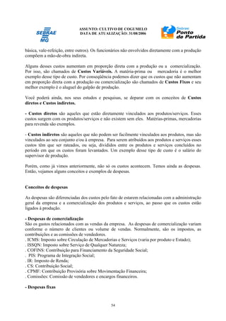 ASSUNTO: CULTIVO DE COGUMELO
DATA DE ATUALIZAÇÃO: 31/08/2006
54
básica, vale-refeição, entre outros). Os funcionários não envolvidos diretamente com a produção
compõem a mão-de-obra indireta.
Alguns desses custos aumentam em proporção direta com a produção ou a comercialização.
Por isso, são chamados de Custos Variáveis. A matéria-prima ou mercadoria é o melhor
exemplo desse tipo de custo. Por conseqüência podemos dizer que os custos que não aumentam
em proporção direta com a produção ou comercialização são chamados de Custos Fixos e seu
melhor exemplo é o aluguel do galpão de produção.
Você poderá ainda, nos seus estudos e pesquisas, se deparar com os conceitos de Custos
diretos e Custos indiretos.
- Custos diretos são aqueles que estão diretamente vinculados aos produtos/serviços. Esses
custos surgem com os produtos/serviços e não existem sem eles. Matérias-primas, mercadorias
para revenda são exemplos.
- Custos indiretos são aqueles que não podem ser facilmente vinculados aos produtos, mas são
vinculados ao seu conjunto e/ou à empresa. Para serem atribuídos aos produtos e serviços esses
custos têm que ser rateados, ou seja, divididos entre os produtos e serviços concluídos no
período em que os custos foram levantados. Um exemplo desse tipo de custo é o salário do
supervisor de produção.
Porém, como já vimos anteriormente, não só os custos acontecem. Temos ainda as despesas.
Então, vejamos alguns conceitos e exemplos de despesas.
Conceitos de despesas
As despesas são diferenciadas dos custos pelo fato de estarem relacionadas com a administração
geral da empresa e a comercialização dos produtos e serviços, ao passo que os custos estão
ligados à produção.
- Despesas de comercialização
São os gastos relacionados com as vendas da empresa. As despesas de comercialização variam
conforme o número de clientes ou volume de vendas. Normalmente, são os impostos, as
contribuições e as comissões de vendedores.
. ICMS: Imposto sobre Circulação de Mercadorias e Serviços (varia por produto e Estado);
. ISSQN: Imposto sobre Serviço de Qualquer Natureza;
. COFINS: Contribuição para Financiamento da Seguridade Social;
. PIS: Programa de Integração Social;
. IR: Imposto de Renda;
. CS: Contribuição Social;
. CPMF: Contribuição Provisória sobre Movimentação Financeira;
. Comissões: Comissão de vendedores e encargos financeiros.
- Despesas fixas
 