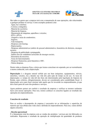 ASSUNTO: CULTIVO DE COGUMELO
DATA DE ATUALIZAÇÃO: 31/08/2006
55
São todos os gastos que a empresa terá com a manutenção de suas operações, não relacionados
a qualquer produto ou serviço. Como exemplos podemos citar:
. Água, luz e telefone;
. Correios e telégrafos;
. Material de escritório;
. Material de limpeza;
. Manutenção de máquinas, aparelhos e veículos;
. IPTU e IPVA;
. Aluguéis e taxas de condomínio;
. Seguros;
. Vale-transporte;
. Despesas com leasing;
. Depreciações;
. Despesas administrativas (salário do pessoal administrativo, honorários de diretores, encargos
sociais);
. Despesas de publicidade e propaganda;
. Salário fixo de vendedores acrescidos de encargos sociais;
. Honorários de terceiros;
. Taxas de funcionamento;
. Despesas financeiras, juros bancários e IOF;
. Outras despesas.
Dentre todas as despesas fixas, a única que iremos conceituar em separado, por ser normalmente
a menos conhecida, será a depreciação.
Depreciação é o desgaste natural sofrido por um bem (máquinas, equipamentos, móveis,
utensílios, veículos, etc.), durante sua vida útil, pela ação do tempo ou do uso. As taxas de
depreciação e o tempo de vida útil dos bens são determinados pela legislação do Imposto de
Renda, cujos critérios, obrigatoriamente, devem ser considerados pela contabilidade fiscal. A
depreciação serve para fazer retornar tudo aquilo que foi investido no empreendimento, já que
deve fazer parte do custo dos produtos e serviços.
Agora podemos pensar em conferir o resultado da empresa e verificar se teremos realmente
lucro com nossas operações. Para isso, iremos conhecer os conceitos ligados ao resultado das
operações do empreendimento.
Conceitos de resultado
Para se avaliar o desempenho da empresa é necessário ter as informações e separá-las de
maneira que seja obtida uma visão clara e definida do empreendimento. Para isso, vamos definir
alguns conceitos.
- Receita operacional
É o faturamento total da empresa com as vendas dos produtos / serviços por ela fabricados ou
realizados. Representa o resultado da operação de multiplicação da quantidade de produtos
 