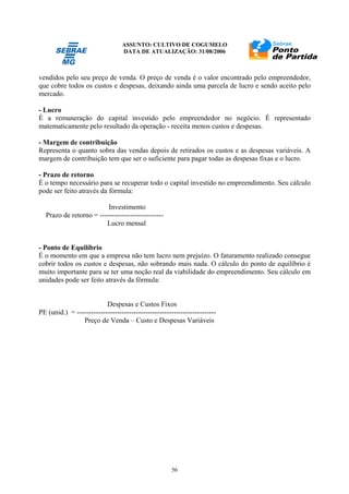 ASSUNTO: CULTIVO DE COGUMELO
DATA DE ATUALIZAÇÃO: 31/08/2006
56
vendidos pelo seu preço de venda. O preço de venda é o valor encontrado pelo empreendedor,
que cobre todos os custos e despesas, deixando ainda uma parcela de lucro e sendo aceito pelo
mercado.
- Lucro
É a remuneração do capital investido pelo empreendedor no negócio. É representado
matematicamente pelo resultado da operação - receita menos custos e despesas.
- Margem de contribuição
Representa o quanto sobra das vendas depois de retirados os custos e as despesas variáveis. A
margem de contribuição tem que ser o suficiente para pagar todas as despesas fixas e o lucro.
- Prazo de retorno
É o tempo necessário para se recuperar todo o capital investido no empreendimento. Seu cálculo
pode ser feito através da fórmula:
Investimento
Prazo de retorno = ---------------------------
Lucro mensal
- Ponto de Equilíbrio
É o momento em que a empresa não tem lucro nem prejuízo. O faturamento realizado consegue
cobrir todos os custos e despesas, não sobrando mais nada. O cálculo do ponto de equilíbrio é
muito importante para se ter uma noção real da viabilidade do empreendimento. Seu cálculo em
unidades pode ser feito através da fórmula:
Despesas e Custos Fixos
PE (unid.) = -----------------------------------------------------------
Preço de Venda – Custo e Despesas Variáveis
 