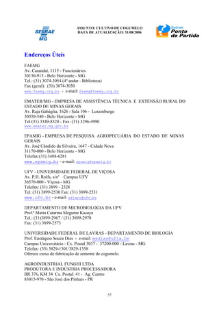 ASSUNTO: CULTIVO DE COGUMELO
DATA DE ATUALIZAÇÃO: 31/08/2006
57
Endereços Úteis
FAEMG
Av. Carandaí, 1115 - Funcionários
30130-915 - Belo Horizonte - MG
Tel.: (31) 3074-3054 (4º andar - Biblioteca)
Fax (geral): (31) 3074-3030
www.faemg.org.br - e-mail: faemg@faemg.org.br
EMATER/MG - EMPRESA DE ASSISTÊNCIA TÉCNICA E EXTENSÃO RURAL DO
ESTADO DE MINAS GERAIS
Av. Raja Gabáglia, 1626 / Sala 106 - Luxemburgo
30350-540 - Belo Horizonte - MG
Tel:(31) 3349-8320 - Fax: (31) 3296-4990
www.emater.mg.gov.br
EPAMIG - EMPRESA DE PESQUISA AGROPECUÁRIA DO ESTADO DE MINAS
GERAIS
Av. José Cândido da Silveira, 1647 - Cidade Nova
31170-000 - Belo Horizonte - MG
Telefax:(31) 3488-6281
www.epamig.br - e-mail: epamig@epamig.br
UFV - UNIVERSIDADE FEDERAL DE VIÇOSA
Av. P.H. Rolfs, s/nº Campus UFV
36570-000 - Viçosa - MG
Telefax: (31) 3899 - 2328
Tel: (31) 3899-2530 Fax: (31) 3899-2531
www.ufv.br - e-mail: salaro@ufv.br
DEPARTAMENTO DE MICROBIOLOGIA DA UFV
Prof.ª Maria Catarina Megume Kasuya
Tel.: (31)3899-2967 / (31) 3899-2970
Fax: (31) 3899-2573
UNIVERSIDADE FEDERAL DE LAVRAS - DEPARTAMENTO DE BIOLOGIA
Prof. Eustáquio Souza Dias - e-mail: esdias@ufla.br
Campus Universitário - Cx. Postal 3037 - 37200-000 - Lavras - MG
Telefax: (35) 3829-1301/3829-1358
Oferece curso de fabricação de semente de cogumelo.
AGROINDUSTRIAL FUNGHI LTDA
PRODUTORA E INDÚSTRIA PROCESSADORA
BR 376, KM 34 Cx. Postal: 41 - Ag. Centro
83015-970 - São José dos Pinhais - PR
 