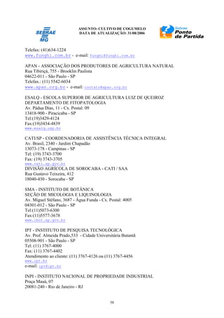 ASSUNTO: CULTIVO DE COGUMELO
DATA DE ATUALIZAÇÃO: 31/08/2006
58
Telefax: (41)634-1224
www.funghi.com.br - e-mail: funghi@funghi.com.br
APAN - ASSOCIAÇÃO DOS PRODUTORES DE AGRICULTURA NATURAL
Rua Tibiriçá, 755 - Brooklin Paulista
04622-011 - São Paulo - SP
Telefax.: (11) 5542-6034
www.apan.org.br - e-mail: contato@apan.org.br
ESALQ - ESCOLA SUPERIOR DE AGRICULTURA LUIZ DE QUEIROZ
DEPARTAMENTO DE FITOPATOLOGIA
Av. Pádua Dias, 11 - Cx. Postal: 09
13418-900 - Piracicaba - SP
Tel:(19)3429-4124
Fax:(19)3434-4839
www.esalq.usp.br
CATI/SP - COORDENADORIA DE ASSISTÊNCIA TÉCNICA INTEGRAL
Av. Brasil, 2340 - Jardim Chapadão
13073-178 - Campinas - SP
Tel: (19) 3743-3700
Fax: (19) 3743-3705
www.cati.sp.gov.br
DIVISÃO AGRÍCOLA DE SOROCABA - CATI / SAA
Rua Gustavo Teixeira, 412
18040-430 - Sorocaba - SP
SMA - INSTITUTO DE BOTÂNICA
SEÇÃO DE MICOLOGIA E LIQUINOLOGIA
Av. Miguel Stéfano, 3687 - Água Funda - Cx. Postal: 4005
04301-012 - São Paulo - SP
Tel:(11)5073-6300
Fax:(11)5577-3678
www.ibot.sp.gov.br
IPT - INSTITUTO DE PESQUISA TECNOLÓGICA
Av. Prof. Almeida Prado,533 - Cidade Universitária Butantã
05508-901 - São Paulo - SP
Tel: (11) 3767-4000
Fax: (11) 3767-4402
Atendimento ao cliente: (11) 3767-4126 ou (11) 3767-4456
www.ipt.br
e-mail: ipt@ipt.br
INPI - INSTITUTO NACIONAL DE PROPRIEDADE INDUSTRIAL
Praça Mauá, 07
20081-240 - Rio de Janeiro - RJ
 