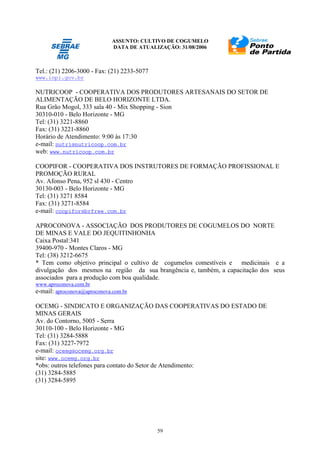 ASSUNTO: CULTIVO DE COGUMELO
DATA DE ATUALIZAÇÃO: 31/08/2006
59
Tel.: (21) 2206-3000 - Fax: (21) 2233-5077
www.inpi.gov.br
NUTRICOOP - COOPERATIVA DOS PRODUTORES ARTESANAIS DO SETOR DE
ALIMENTAÇÃO DE BELO HORIZONTE LTDA.
Rua Grão Mogol, 333 sala 40 - Mix Shopping - Sion
30310-010 - Belo Horizonte - MG
Tel: (31) 3221-8860
Fax: (31) 3221-8860
Horário de Atendimento: 9:00 às 17:30
e-mail: nutri@nutricoop.com.br
web: www.nutricoop.com.br
COOPIFOR - COOPERATIVA DOS INSTRUTORES DE FORMAÇÃO PROFISSIONAL E
PROMOÇÃO RURAL
Av. Afonso Pena, 952 sl 430 - Centro
30130-003 - Belo Horizonte - MG
Tel: (31) 3271 8584
Fax: (31) 3271-8584
e-mail: coopifor@brfree.com.br
APROCONOVA - ASSOCIAÇÃO DOS PRODUTORES DE COGUMELOS DO NORTE
DE MINAS E VALE DO JEQUITINHONHA
Caixa Postal:341
39400-970 - Montes Claros - MG
Tel: (38) 3212-6675
* Tem como objetivo principal o cultivo de cogumelos comestíveis e medicinais e a
divulgação dos mesmos na região da sua brangência e, também, a capacitação dos seus
associados para a produção com boa qualidade.
www.aproconova.com.br
e-mail: aproconova@aproconova.com.br
OCEMG - SINDICATO E ORGANIZAÇÃO DAS COOPERATIVAS DO ESTADO DE
MINAS GERAIS
Av. do Contorno, 5005 - Serra
30110-100 - Belo Horizonte - MG
Tel: (31) 3284-5888
Fax: (31) 3227-7972
e-mail: ocemg@ocemg.org.br
site: www.ocemg.org.br
*obs: outros telefones para contato do Setor de Atendimento:
(31) 3284-5885
(31) 3284-5895
 