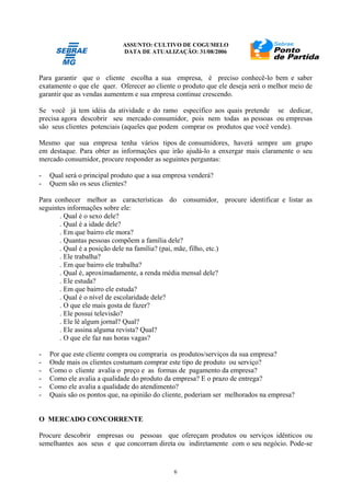 ASSUNTO: CULTIVO DE COGUMELO
DATA DE ATUALIZAÇÃO: 31/08/2006
6
Para garantir que o cliente escolha a sua empresa, é preciso conhecê-lo bem e saber
exatamente o que ele quer. Oferecer ao cliente o produto que ele deseja será o melhor meio de
garantir que as vendas aumentem e sua empresa continue crescendo.
Se você já tem idéia da atividade e do ramo específico aos quais pretende se dedicar,
precisa agora descobrir seu mercado consumidor, pois nem todas as pessoas ou empresas
são seus clientes potenciais (aqueles que podem comprar os produtos que você vende).
Mesmo que sua empresa tenha vários tipos de consumidores, haverá sempre um grupo
em destaque. Para obter as informações que irão ajudá-lo a enxergar mais claramente o seu
mercado consumidor, procure responder as seguintes perguntas:
- Qual será o principal produto que a sua empresa venderá?
- Quem são os seus clientes?
Para conhecer melhor as características do consumidor, procure identificar e listar as
seguintes informações sobre ele:
. Qual é o sexo dele?
. Qual é a idade dele?
. Em que bairro ele mora?
. Quantas pessoas compõem a família dele?
. Qual é a posição dele na família? (pai, mãe, filho, etc.)
. Ele trabalha?
. Em que bairro ele trabalha?
. Qual é, aproximadamente, a renda média mensal dele?
. Ele estuda?
. Em que bairro ele estuda?
. Qual é o nível de escolaridade dele?
. O que ele mais gosta de fazer?
. Ele possui televisão?
. Ele lê algum jornal? Qual?
. Ele assina alguma revista? Qual?
. O que ele faz nas horas vagas?
- Por que este cliente compra ou compraria os produtos/serviços da sua empresa?
- Onde mais os clientes costumam comprar este tipo de produto ou serviço?
- Como o cliente avalia o preço e as formas de pagamento da empresa?
- Como ele avalia a qualidade do produto da empresa? E o prazo de entrega?
- Como ele avalia a qualidade do atendimento?
- Quais são os pontos que, na opinião do cliente, poderiam ser melhorados na empresa?
O MERCADO CONCORRENTE
Procure descobrir empresas ou pessoas que ofereçam produtos ou serviços idênticos ou
semelhantes aos seus e que concorram direta ou indiretamente com o seu negócio. Pode-se
 