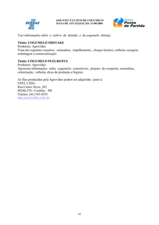 ASSUNTO: CULTIVO DE COGUMELO
DATA DE ATUALIZAÇÃO: 31/08/2006
62
Traz informações sobre o cultivo de shiitake e do cogumelo shimeji.
Título: COGUMELO SHIITAKE
Produtora: Agrovídeo
Trata dos seguintes assuntos: semeadura, empilhamento, choque térmico, colheita, secagem,
embalagem e comercialização.
Título: COGUMELO PLEUROTUS
Produtora: Agrovídeo
Apresenta informações sobre cogumelos comestíveis, preparo do composto, semeadura,
colonização, colheita, dicas de produção e higiene.
As fitas produzidas pela Agrovídeo podem ser adquiridas junto à:
VPEL LTDA
Rua Castro Alves, 362
80240-270 - Curitiba – PR
Telefax: (41) 343-4555
www.agrovideo.com.br
 