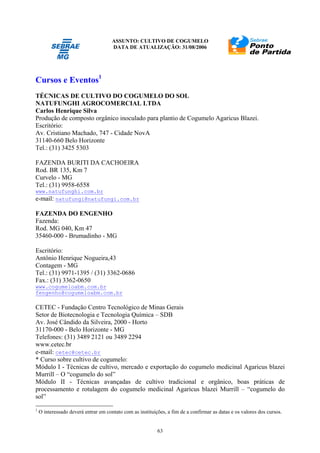 ASSUNTO: CULTIVO DE COGUMELO
DATA DE ATUALIZAÇÃO: 31/08/2006
63
Cursos e Eventos1
TÉCNICAS DE CULTIVO DO COGUMELO DO SOL
NATUFUNGHI AGROCOMERCIAL LTDA
Carlos Henrique Silva
Produção de composto orgânico inoculado para plantio de Cogumelo Agaricus Blazei.
Escritório:
Av. Cristiano Machado, 747 - Cidade NovA
31140-660 Belo Horizonte
Tel.: (31) 3425 5303
FAZENDA BURITI DA CACHOEIRA
Rod. BR 135, Km 7
Curvelo - MG
Tel.: (31) 9958-6558
www.natufunghi.com.br
e-mail: natufungi@natufungi.com.br
FAZENDA DO ENGENHO
Fazenda:
Rod. MG 040, Km 47
35460-000 - Brumadinho - MG
Escritório:
Antônio Henrique Nogueira,43
Contagem - MG
Tel.: (31) 9971-1395 / (31) 3362-0686
Fax.: (31) 3362-0650
www.cogumeloabm.com.br
fengenho@cogumeloabm.com.br
CETEC - Fundação Centro Tecnológico de Minas Gerais
Setor de Biotecnologia e Tecnologia Química – SDB
Av. José Cândido da Silveira, 2000 - Horto
31170-000 - Belo Horizonte - MG
Telefones: (31) 3489 2121 ou 3489 2294
www.cetec.br
e-mail: cetec@cetec.br
* Curso sobre cultivo de cogumelo:
Módulo I - Técnicas de cultivo, mercado e exportação do cogumelo medicinal Agaricus blazei
Murrill – O “cogumelo do sol”
Módulo II - Técnicas avançadas de cultivo tradicional e orgânico, boas práticas de
processamento e rotulagem do cogumelo medicinal Agaricus blazei Murrill – “cogumelo do
sol”
1
O interessado deverá entrar em contato com as instituições, a fim de a confirmar as datas e os valores dos cursos.
 