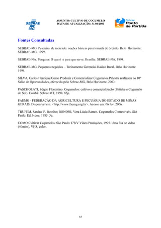 ASSUNTO: CULTIVO DE COGUMELO
DATA DE ATUALIZAÇÃO: 31/08/2006
65
Fontes Consultadas
SEBRAE-MG. Pesquisa de mercado: noções básicas para tomada de decisão. Belo Horizonte:
SEBRAE-MG, 1999.
SEBRAE-NA. Pesquisa: O que é e para que serve. Brasília: SEBRAE-NA, 1994.
SEBRAE-MG. Pequenos negócios – Treinamento Gerencial Básico Rural. Belo Horizonte
1994.
SILVA, Carlos Henrique.Como Produzir e Comercializar Cogumelos.Palestra realizada no 10º
Salão de Oportunidades, oferecida pelo Sebrae-MG, Belo Horizonte, 2003.
PASCHOLATI, Sérgio Florentino. Cogumelos: cultivo e comercialização (Shitake e Cogumelo
do Sol). Cuiabá: Sebrae MT, 1998. 85p.
FAEMG - FEDERAÇÃO DA AGRICULTURA E PECUÁRIA DO ESTADO DE MINAS
GERAIS. Disponível em: <http://www.faemg.org.br>. Acesso em: 06 fev. 2006.
TRUFEM, Sandra F. Botelho; BONONI, Vera Lúcia Ramos. Cogumelos Comestíveis. São
Paulo: Ed. Icone, 1985. 3p.
COMO Cultivar Cogumelos. São Paulo: CWV Vídeo Produções, 1995. Uma fita de vídeo
(40mim), VHS, color.
 